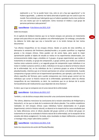 144
explicación y un "no se puede hacer mas, esto es así y hay que aguantarse" y me
hubiera aguantado... y además me habría ahorrado el pastón que me costó lo que me
mandó. Pero entiendo que habrá gente que se hubiera quedado mucho mas conforme
con una receta que con la explicación. Cómo reconoce el médico a qué grupo de
personas pertenece cada paciente?
Laura Morron - 8 de febrero de 2015, 9:24
Sobre los ensayos:
En el capítulo de Goldacre leíamos que no se hacían ensayos con personas sin tratamiento
porque sería poco ético en caso de padecer una enfermedad grave. Sin embargo, consultando
los deberes he leído algo que voy a transcribir por si no tenéis tiempo de leer tantos
documentos:
"Los efectos inespecíficos en los ensayos clínicos. Desde un punto de vista científico, se
demuestra la existencia del fenómeno placebo/nocebo y se puede cuantificar su magnitud
gracias a los ensayos clínicos. Éstos pueden ser de varios tipos, pero quizá la mejor
aproximación posible al objeto de estudio se realiza en los experimentos aleatorizados, con
enmascaramiento doble ciego y divididos en 3 grupos: el grupo experimental, que recibe el
tratamiento en estudio; un grupo de comparación, o grupo control, que recibe una sustancia
inactiva como sustancia control, y un segundo grupo de comparación cuyos individuos ni se
tratan ni reciben sustancia control, es decir, individuos en los que se observa la historia natural
de la enfermedad. Así, en los individuos de los 2 primeros grupos se activa el fenómeno
placebo/nocebo, mientras que en el tercero permanece sin activar conscientemente. Cuando
comparamos el grupo control con el experimental aprendemos, por ejemplo, cuán eficaz es el
efecto específico del fármaco; pero cuando comparamos ese mismo grupo control con los
individuos que cursan la historia natural de la enfermedad, aprendemos sobre los efectos
inespecíficos de ese tratamiento, es decir, las cuestiones que no se derivan de la acción
farmacodinámica del medicamento y que dependen de otros factores."
Es decir, que sí que se comparan con el curso natural de la enfermedad.
Laura Morron - 8 de febrero de 2015, 9:27
También, a raíz de dichos ensayos debo transcribir unas conclusiones bastante notorias:
"Por último, debemos mencionar las conclusiones de la revisión sistemática de Hróbjartsson y
Gotzsche11, en las que se duda de la existencia del efecto placebo. Tras análisis estadísticos
realizados en 114 ensayos clínicos cuyos individuos fueron aleatorizados en 3 grupos
(experimental, control e historia natural), se observó en la mayoría de los casos estudiados que
no había diferencias entre el efecto placebo del grupo control y el efecto del grupo sin
tratamiento en el que se analizaba la historia natural de la enfermedad, con la excepción de los
estudios del efecto analgésico11. Sin duda, estos resultados no dejan indiferentes y estimulan
a investigar más y mejor sobre dicha cuestión."
Laura Morron - 8 de febrero de 2015, 9:36
Sobre los mecanismos de acción del Placebo/Nocebo:
 