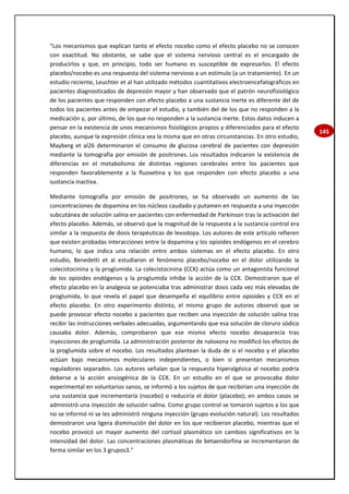 145
"Los mecanismos que explican tanto el efecto nocebo como el efecto placebo no se conocen
con exactitud. No obstante, se sabe que el sistema nervioso central es el encargado de
producirlos y que, en principio, todo ser humano es susceptible de expresarlos. El efecto
placebo/nocebo es una respuesta del sistema nervioso a un estímulo (a un tratamiento). En un
estudio reciente, Leuchter et al han utilizado métodos cuantitativos electroencefalográficos en
pacientes diagnosticados de depresión mayor y han observado que el patrón neurofisiológico
de los pacientes que responden con efecto placebo a una sustancia inerte es diferente del de
todos los pacientes antes de empezar el estudio, y también del de los que no responden a la
medicación y, por último, de los que no responden a la sustancia inerte. Estos datos inducen a
pensar en la existencia de unos mecanismos fisiológicos propios y diferenciados para el efecto
placebo, aunque la expresión clínica sea la misma que en otras circunstancias. En otro estudio,
Mayberg et al26 determinaron el consumo de glucosa cerebral de pacientes con depresión
mediante la tomografía por emisión de positrones. Los resultados indicaron la existencia de
diferencias en el metabolismo de distintas regiones cerebrales entre los pacientes que
responden favorablemente a la fluoxetina y los que responden con efecto placebo a una
sustancia inactiva.
Mediante tomografía por emisión de positrones, se ha observado un aumento de las
concentraciones de dopamina en los núcleos caudado y putamen en respuesta a una inyección
subcutánea de solución salina en pacientes con enfermedad de Parkinson tras la activación del
efecto placebo. Además, se observó que la magnitud de la respuesta a la sustancia control era
similar a la respuesta de dosis terapéuticas de levodopa. Los autores de este artículo refieren
que existen probadas interacciones entre la dopamina y los opioides endógenos en el cerebro
humano, lo que indica una relación entre ambos sistemas en el efecto placebo. En otro
estudio, Benedetti et al estudiaron el fenómeno placebo/nocebo en el dolor utilizando la
colecistocinina y la proglumida. La colecistocinina (CCK) actúa como un antagonista funcional
de los opioides endógenos y la proglumida inhibe la acción de la CCK. Demostraron que el
efecto placebo en la analgesia se potenciaba tras administrar dosis cada vez más elevadas de
proglumida, lo que revela el papel que desempeña el equilibrio entre opioides y CCK en el
efecto placebo. En otro experimento distinto, el mismo grupo de autores observó que se
puede provocar efecto nocebo a pacientes que reciben una inyección de solución salina tras
recibir las instrucciones verbales adecuadas, argumentando que esa solución de cloruro sódico
causaba dolor. Además, comprobaron que ese mismo efecto nocebo desaparecía tras
inyecciones de proglumida. La administración posterior de naloxona no modificó los efectos de
la proglumida sobre el nocebo. Los resultados plantean la duda de si el nocebo y el placebo
actúan bajo mecanismos moleculares independientes, o bien si presentan mecanismos
reguladores separados. Los autores señalan que la respuesta hiperalgésica al nocebo podría
deberse a la acción ansiogénica de la CCK. En un estudio en el que se provocaba dolor
experimental en voluntarios sanos, se informó a los sujetos de que recibirían una inyección de
una sustancia que incrementaría (nocebo) o reduciría el dolor (placebo); en ambos casos se
administró una inyección de solución salina. Como grupo control se tomaron sujetos a los que
no se informó ni se les administró ninguna inyección (grupo evolución natural). Los resultados
demostraron una ligera disminución del dolor en los que recibieron placebo, mientras que el
nocebo provocó un mayor aumento del cortisol plasmático sin cambios significativos en la
intensidad del dolor. Las concentraciones plasmáticas de betaendorfina se incrementaron de
forma similar en los 3 grupos3."
 