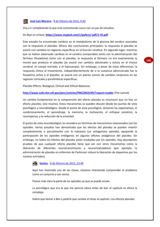146
José Luis Moreno - 8 de febrero de 2015, 9:40
Voy a ir completando lo que está comentando Laura con un par de estudios:
Os dejo un enlace: https://www.myptsd.com/c/gallery/-pdf/1-45.pdf
Este estudio ha encontrado cambios en el metabolismo de la glucosa del cerebro asociados
con la respuesta al placebo. Ofrece dos conclusiones principales: la respuesta al placebo se
asoció con cambios en regiones específicas en la función cerebral. En segundo lugar, mientras
que se habían observado cambios en el cerebro comparables tanto con la administración del
fármaco (fluoxetina) como con el placebo, la respuesta al fármaco no era exactamente la
misma que producía el placebo (se asoció con cambios adicionales y únicos en el tronco
cerebral, el cuerpo estriado, y el hipocampo). Sin embargo, a pesar de estas diferencias, la
respuesta clínica al tratamiento, independientemente de si la sustancia administrada fue la
fluoxetina activa o el placebo, se asoció con un patrón común de cambios recíprocos en las
regiones corticales y paralímbicas específicas.
Placebo Effects: Biological, Clinical and Ethical Advances
http://www.ncbi.nlm.nih.gov/pmc/articles/PMC2832199/?report=reader (The Lancet)
Un cambio fundamental en la comprensión del efecto placebo es reconocer que no hay un
efecto placebo, sino muchos. Estos mecanismos se pueden discutir desde los puntos de vista
psicológico y neurobiológico. Desde el punto de vista psicológico, tenemos las expectativas, el
condicionamiento, el aprendizaje, la memoria, la motivación, el enfoque somático, la
recompensa, y la reducción de la ansiedad.
El punto de vista neurobiológico se considera en términos de mecanismos relacionados con los
opioides. Varios estudios han demostrado que los efectos del placebo se pueden revertir
completamente o parcialmente con la naloxona (un antagonista opioide), apoyando la
participación de los opioides endógenos en algunos efectos analgésicos del placebo. Sin
embargo, no todos los efectos del placebo están mediados por los opioides. Hay abundantes
pruebas de que cualquier efecto placebo tiene que ver con otros mecanismos como la
liberación de diferentes neurotransmisores y neuromoduladores (por ejemplo, la
administración de placebo en enfermos de Parkinson induce la liberación de dopamina por los
núcleos estriados).
Santos - 9 de febrero de 2015, 23:40
Aquí has mostrado una de las claves, estamos intentando comprender el problema
como un conjunto y son varios.
Parece más clara la parte de los opioides ya que se puede anular.
La psicológica que era la que me parecía obvia antes de leer el capítulo es ahora la
compleja.
Habrá que llamar a Ben y pedirle que cambie el título al capítulo: Los efectos placebo.
 