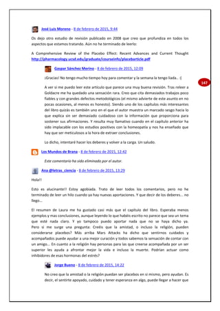 147
José Luis Moreno - 8 de febrero de 2015, 9:44
Os dejo otro estudio de revisión publicado en 2008 que creo que profundiza en todos los
aspectos que estamos tratando. Aún no he terminado de leerlo:
A Comprehensive Review of the Placebo Effect: Recent Advances and Current Thought
http://pharmacology.ucsd.edu/graduate/courseinfo/placebarticle.pdf
Gaspar Sánchez Merino - 8 de febrero de 2015, 12:09
¡Gracias! No tengo mucho tiempo hoy para comentar y la semana la tengo liada.. :(
A ver si me puedo leer este artículo que parece una muy buena revisión. Tras releer a
Goldacre me ha quedado una sensación rara. Creo que cita demasiados trabajos poco
fiables y con grandes defectos metodológicos (el mismo advierte de este asunto en no
pocas ocasiones, al menos es honesto). Siendo uno de los capítulos más interesantes
del libro quizás es también uno en el que el autor muestra un marcado sesgo hacia lo
que explica sin ser demasiado cuidadoso con la información que proporciona para
sostener sus afirmaciones. Y resulta muy llamativo cuando en el capítulo anterior ha
sido implacable con los estudios positivos con la homeopatía y nos ha enseñado que
hay que ser meticulosos a la hora de extraer conclusiones.
Lo dicho, intentaré hacer los deberes y volver a la carga. Un saludo.
Los Mundos de Brana - 8 de febrero de 2015, 12:42
Este comentario ha sido eliminado por el autor.
Ana @letras_ciencia - 8 de febrero de 2015, 13:29
Hola!!
Esto es alucinante!! Estoy agobiada. Trato de leer todos los comentarios, pero no he
terminado de leer un hilo cuando ya hay nuevas aportaciones. Y que decir de los deberes... no
llego...
El resumen de Laura me ha gustado casi más que el capítulo del libro. Esperaba menos
ejemplos y mas conclusiones, aunque leyendo lo que habéis escrito no parece que sea un tema
que esté nada claro. Y yo tampoco puedo aportar nada que no se haya dicho ya.
Pero si me surge una pregunta: Creéis que la amistad, o incluso la religión, pueden
considerarse placebos? Más arriba Mars Attacks ha dicho que sentirnos cuidados y
acompañados puede ayudar a una mejor curación y todos sabemos la sensación de contar con
un amigo... En cuanto a la religión hay personas para las que creerse acompañada por un ser
superior les ayuda a afrontar mejor la vida e incluso la muerte. Podrían actuar como
inhibidores de esas hormonas del estrés?
Jorge Bueno - 8 de febrero de 2015, 14:22
No creo que la amistad o la religión puedan ser placebos en si mismo, pero ayudan. Es
decir, el sentirte apoyado, cuidado y tener esperanza en algo, puede llegar a hacer que
 
