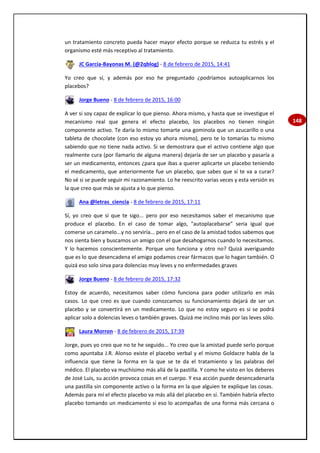 148
un tratamiento concreto pueda hacer mayor efecto porque se reduzca tu estrés y el
organismo esté más receptivo al tratamiento.
JC García-Bayonas M. (@2qblog) - 8 de febrero de 2015, 14:41
Yo creo que sí, y además por eso he preguntado ¿podríamos autoaplicarnos los
placebos?
Jorge Bueno - 8 de febrero de 2015, 16:00
A ver si soy capaz de explicar lo que pienso. Ahora mismo, y hasta que se investigue el
mecanismo real que genera el efecto placebo, los placebos no tienen ningún
componente activo. Te daría lo mismo tomarte una gominola que un azucarillo o una
tableta de chocolate (con eso estoy yo ahora mismo), pero te lo tomarías tu mismo
sabiendo que no tiene nada activo. Si se demostrara que el activo contiene algo que
realmente cura (por llamarlo de alguna manera) dejaría de ser un placebo y pasaría a
ser un medicamento, entonces ¿para que ibas a querer aplicarte un placebo teniendo
el medicamento, que anteriormente fue un placebo, que sabes que sí te va a curar?
No sé si se puede seguir mi razonamiento. Lo he reescrito varias veces y esta versión es
la que creo que más se ajusta a lo que pienso.
Ana @letras_ciencia - 8 de febrero de 2015, 17:11
Sí, yo creo que sí que te sigo... pero por eso necesitamos saber el mecanismo que
produce el placebo. En el caso de tomar algo, "autoplacebarse" seria igual que
comerse un caramelo...y no serviría... pero en el caso de la amistad todos sabemos que
nos sienta bien y buscamos un amigo con el que desahogarnos cuando lo necesitamos.
Y lo hacemos conscientemente. Porque uno funciona y otro no? Quizá averiguando
que es lo que desencadena el amigo podamos crear fármacos que lo hagan también. O
quizá eso solo sirva para dolencias muy leves y no enfermedades graves
Jorge Bueno - 8 de febrero de 2015, 17:32
Estoy de acuerdo, necesitamos saber cómo funciona para poder utilizarlo en más
casos. Lo que creo es que cuando conozcamos su funcionamiento dejará de ser un
placebo y se convertirá en un medicamento. Lo que no estoy seguro es si se podrá
aplicar solo a dolencias leves o también graves. Quizá me inclino más por las leves sólo.
Laura Morron - 8 de febrero de 2015, 17:39
Jorge, pues yo creo que no te he seguido... Yo creo que la amistad puede serlo porque
como apuntaba J.R. Alonso existe el placebo verbal y el mismo Goldacre habla de la
influencia que tiene la forma en la que se te da el tratamiento y las palabras del
médico. El placebo va muchísimo más allá de la pastilla. Y como he visto en los deberes
de José Luis, su acción provoca cosas en el cuerpo. Y esa acción puede desencadenarla
una pastilla sin componente activo o la forma en la que alguien te explique las cosas.
Además para mí el efecto placebo va más allá del placebo en sí. También habría efecto
placebo tomando un medicamento si eso lo acompañas de una forma más cercana o
 