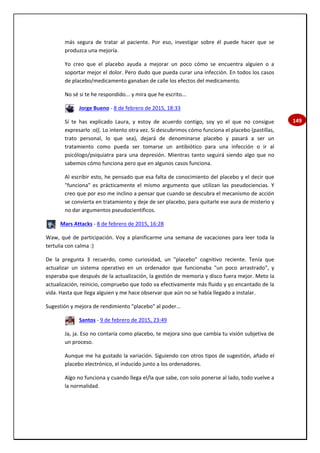 149
más segura de tratar al paciente. Por eso, investigar sobre él puede hacer que se
produzca una mejoría.
Yo creo que el placebo ayuda a mejorar un poco cómo se encuentra alguien o a
soportar mejor el dolor. Pero dudo que pueda curar una infección. En todos los casos
de placebo/medicamento ganaban de calle los efectos del medicamento.
No sé si te he respondido... y mira que he escrito...
Jorge Bueno - 8 de febrero de 2015, 18:33
Sí te has explicado Laura, y estoy de acuerdo contigo, soy yo el que no consigue
expresarlo :o((. Lo intento otra vez. Si descubrimos cómo funciona el placebo (pastillas,
trato personal, lo que sea), dejará de denominarse placebo y pasará a ser un
tratamiento como pueda ser tomarse un antibiótico para una infección o ir al
psicólogo/psiquiatra para una depresión. Mientras tanto seguirá siendo algo que no
sabemos cómo funciona pero que en algunos casos funciona.
Al escribir esto, he pensado que esa falta de conocimiento del placebo y el decir que
"funciona" es prácticamente el mismo argumento que utilizan las pseudociencias. Y
creo que por eso me inclino a pensar que cuando se descubra el mecanismo de acción
se convierta en tratamiento y deje de ser placebo, para quitarle ese aura de misterio y
no dar argumentos pseudocientíficos.
Mars Attacks - 8 de febrero de 2015, 16:28
Waw, qué de participación. Voy a planificarme una semana de vacaciones para leer toda la
tertulia con calma :)
De la pregunta 3 recuerdo, como curiosidad, un "placebo" cognitivo reciente. Tenía que
actualizar un sistema operativo en un ordenador que funcionaba "un poco arrastrado", y
esperaba que después de la actualización, la gestión de memoria y disco fuera mejor. Meto la
actualización, reinicio, compruebo que todo va efectivamente más fluido y yo encantado de la
vida. Hasta que llega alguien y me hace observar que aún no se había llegado a instalar.
Sugestión y mejora de rendimiento "placebo" al poder...
Santos - 9 de febrero de 2015, 23:49
Ja, ja. Eso no contaría como placebo, te mejora sino que cambia tu visión subjetiva de
un proceso.
Aunque me ha gustado la variación. Siguiendo con otros tipos de sugestión, añado el
placebo electrónico, el inducido junto a los ordenadores.
Algo no funciona y cuando llega el/la que sabe, con solo ponerse al lado, todo vuelve a
la normalidad.
 