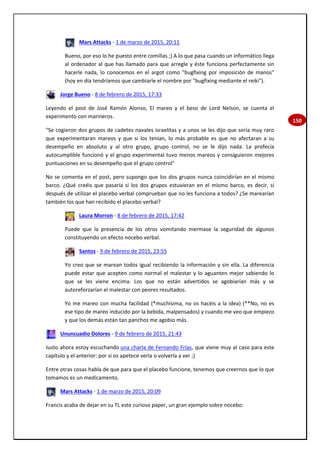 150
Mars Attacks - 1 de marzo de 2015, 20:11
Bueno, por eso lo he puesto entre comillas ;) A lo que pasa cuando un informático llega
al ordenador al que has llamado para que arregle y éste funciona perfectamente sin
hacerle nada, lo conocemos en el argot como "bugfixing por imposición de manos"
(hoy en día tendríamos que cambiarle el nombre por "bugfixing mediante el reiki").
Jorge Bueno - 8 de febrero de 2015, 17:33
Leyendo el post de José Ramón Alonso, El mareo y el beso de Lord Nelson, se cuenta el
experimento con marineros.
"Se cogieron dos grupos de cadetes navales israelitas y a unos se les dijo que sería muy raro
que experimentaran mareos y que si los tenían, lo más probable es que no afectaran a su
desempeño en absoluto y al otro grupo, grupo control, no se le dijo nada. La profecía
autocumplible funcionó y el grupo experimental tuvo menos mareos y consiguieron mejores
puntuaciones en su desempeño que el grupo control"
No se comenta en el post, pero supongo que los dos grupos nunca coincidirían en el mismo
barco. ¿Qué creéis que pasaría si los dos grupos estuvieran en el mismo barco, es decir, si
después de utilizar el placebo verbal comprueban que no les funciona a todos? ¿Se marearían
también los que han recibido el placebo verbal?
Laura Morron - 8 de febrero de 2015, 17:42
Puede que la presencia de los otros vomitando mermase la seguridad de algunos
constituyendo un efecto nocebo verbal.
Santos - 9 de febrero de 2015, 23:55
Yo creo que se marean todos igual recibiendo la información y sin ella. La diferencia
puede estar que acepten como normal el malestar y lo aguanten mejor sabiendo lo
que se les viene encima. Los que no están advertidos se agobiarían más y se
autoreforzarían el malestar con peores resultados.
Yo me mareo con mucha facilidad (*muchísima, no os hacéis a la idea) (**No, no es
ese tipo de mareo inducido por la bebida, malpensados) y cuando me veo que empiezo
y que los demás están tan panchos me agobio más.
Ununcuadio Dolores - 9 de febrero de 2015, 21:43
Justo ahora estoy escuchando una charla de Fernando Frías, que viene muy al caso para este
capítulo y el anterior: por si os apetece verla o volverla a ver ;)
Entre otras cosas habla de que para que el placebo funcione, tenemos que creernos que lo que
tomamos es un medicamento.
Mars Attacks - 1 de marzo de 2015, 20:09
Francis acaba de dejar en su TL este curioso paper, un gran ejemplo sobre nocebo:
 