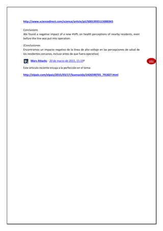 151
http://www.sciencedirect.com/science/article/pii/S0013935115000365
Conclusions
We found a negative impact of a new HVPL on health perceptions of nearby residents, even
before the line was put into operation.
(Conclusiones
Encontramos un impacto negativo de la línea de alto voltaje en las percepciones de salud de
los residentes cercanos, incluso antes de que fuera operativa)
Mars Attacks - 20 de marzo de 2015, 15:19º
Este artículo reciente encaja a la perfección en el tema:
http://elpais.com/elpais/2015/03/17/buenavida/1426590701_791827.html
 