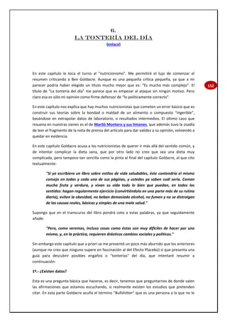 152
6.
LA TONTERÍA DEL DÍA
(enlace)
En este capítulo le toca el turno al "nutricionismo". Me permitiré el lujo de comenzar el
resumen criticando a Ben Goldacre. Aunque es una pequeña crítica pequeña, ya que a mi
parecer podría haber elegido un título mucho mejor que es: “Es mucho más complejo”. El
título de “La tontería del día” me parece que es empezar al ataque sin ningún motivo. Pero
claro esa es sólo mi opinión como firme defensor de “lo políticamente correcto”.
En este capítulo nos explica que hay muchos nutricionistas que cometen un error básico que es
construir sus teorías sobre la bondad o maldad de un alimento o compuesto “ingerible”,
basándose en extrapolar datos de laboratorio, o resultados intermedios. El último caso que
resuena en nuestras sienes es el de Mariló Montero y sus limones, que además tuvo la osadía
de leer el fragmento de la nota de prensa del artículo para dar validez a su opinión, volviendo a
quedar en evidencia.
En este capítulo Goldacre acusa a los nutricionistas de querer ir más allá del sentido común, y
de intentar complicar la dieta sana, que por otro lado no creo que sea una dieta muy
complicada, pero tampoco tan sencilla como la pinta al final del capítulo Goldacre, al que cito
textualmente:
"Si yo escribiera un libro sobre estilos de vida saludables, éste contendría el mismo
consejo en todas y cada una de sus páginas, y ustedes ya saben cuál sería. Coman
mucha fruta y verdura, y vivan su vida todo lo bien que puedan, en todos los
sentidos: hagan regularmente ejercicio (convirtiéndolo en una parte más de su rutina
diaria), eviten la obesidad, no beban demasiado alcohol, no fumen y no se distraigan
de las causas reales, básicas y simples de una mala salud."
Supongo que en el transcurso del libro pondrá coto a estas palabras, ya que seguidamente
añade:
"Pero, como veremos, incluso cosas como éstas son muy difíciles de hacer por uno
mismo, y, en la práctica, requieren drásticos cambios sociales y políticos."
Sin embargo este capítulo que a priori se me presentó un poco más aburrido que los anteriores
(aunque no creo que ninguno supere en fascinación al del Efecto Placebo) sí que presenta una
guía para descubrir posibles engaños o "tonterías" del día, que intentaré resumir a
continuación:
1º.- ¿Existen datos?
Esta es una pregunta básica que hacerse, es decir, tenemos que preguntarnos de donde salen
las afirmaciones que estamos escuchando, si realmente existen los estudios que pretenden
citar. En esta parte Goldacre acuña el término "Bullshitter" que es una persona a la que no le
 