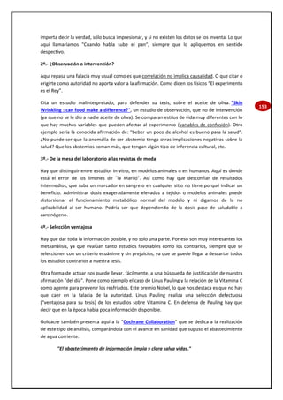 153
importa decir la verdad, sólo busca impresionar, y si no existen los datos se los inventa. Lo que
aquí llamaríamos "Cuando habla sube el pan", siempre que lo apliquemos en sentido
despectivo.
2º.- ¿Observación o intervención?
Aquí repasa una falacia muy usual como es que correlación no implica causalidad. O que citar o
erigirte como autoridad no aporta valor a la afirmación. Como dicen los físicos “El experimento
es el Rey”.
Cita un estudio malinterpretado, para defender su tesis, sobre el aceite de oliva. "Skin
Wrinkling : can food make a difference?", un estudio de observación, que no de intervención
(ya que no se le dio a nadie aceite de oliva). Se comparan estilos de vida muy diferentes con lo
que hay muchas variables que pueden afectar al experimento (variables de confusión). Otro
ejemplo sería la conocida afirmación de: "beber un poco de alcohol es bueno para la salud".
¿No puede ser que la anomalía de ser abstemio tenga otras implicaciones negativas sobre la
salud? Que los abstemios coman más, que tengan algún tipo de inferencia cultural, etc.
3º.- De la mesa del laboratorio a las revistas de moda
Hay que distinguir entre estudios in-vitro, en modelos animales o en humanos. Aquí es donde
está el error de los limones de "la Mariló". Así como hay que desconfiar de resultados
intermedios, que suba un marcador en sangre o en cualquier sitio no tiene porqué indicar un
beneficio. Administrar dosis exageradamente elevadas a tejidos o modelos animales puede
distorsionar el funcionamiento metabólico normal del modelo y ni digamos de la no
aplicabilidad al ser humano. Podría ser que dependiendo de la dosis pase de saludable a
carcinógeno.
4º.- Selección ventajosa
Hay que dar toda la información posible, y no solo una parte. Por eso son muy interesantes los
metaanálisis, ya que evalúan tanto estudios favorables como los contrarios, siempre que se
seleccionen con un criterio ecuánime y sin prejuicios, ya que se puede llegar a descartar todos
los estudios contrarios a nuestra tesis.
Otra forma de actuar nos puede llevar, fácilmente, a una búsqueda de justificación de nuestra
afirmación "del día". Pone como ejemplo el caso de Linus Pauling y la relación de la Vitamina C
como agente para prevenir los resfriados. Este premio Nobel, lo que nos destaca es que no hay
que caer en la falacia de la autoridad. Linus Pauling realiza una selección defectuosa
("ventajosa para su tesis) de los estudios sobre Vitamina C. En defensa de Pauling hay que
decir que en la época había poca información disponible.
Goldacre también presenta aquí a la "Cochrane Collaboration" que se dedica a la realización
de este tipo de análisis, comparándola con el avance en sanidad que supuso el abastecimiento
de agua corriente.
"El abastecimiento de información limpia y clara salva vidas."
 