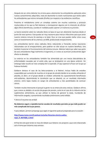 154
Después de ver cómo detectar los errores pasa a desmontar los antioxidantes aplicando estos
nuevos conocimientos adquiridos, trata de desmontar la visión nutricionista que existe sobre
los antioxidantes que estima retrasada 20 años con respecto a las evidencias científicas.
Presenta el metabolismo como un complejo sistema con muchas sustancias y procesos
involucrados en los que es fácil destacar o menospreciar algunos con la intención de afirmar
algún efecto beneficioso, cuando en realidad puede suponer un trastorno no previsto.
La teoría existente sobre los radicales libres se basa en que son altamente reactivos desde el
punto de vista químico. Esto puede ser muy necesario para marcar infecciones para que actúe
nuestro sistema inmune (lo asemeja a la lejía). Pero se cree que pueden dañar otras cosas
como el revestimiento de las arterias o el ADN, produciendo envejecimiento.
Los antioxidantes barren estos radicales libres reduciendo o frenando ciertas reacciones
relacionadas con el envejecimiento, pero podrían no sólo actuar en nuestro beneficio, sino
también trastornar el funcionamiento del sistema inmune. Además habrá que saber que parte
de esos antioxidantes llega realmente al organismo, o si estos se acumulan produciendo algún
efecto no deseado.
La creencia en los antioxidantes también fue alimentada por una inercia descubridora de
enfermedades causadas por el estilo vida, que se produjeron en una época anterior. Sin
embargo todo resultó ser más complejo de lo esperado. (Y aquí aparece la frase con la que yo
hubiese titulado).
Goldacre destaca el caso de los beta-carotenos y el Retinol. Incluso habla de estudios
suspendidos por aumento de muertes en el grupo de estudio donde no se estaba utilizando el
placebo, es decir, en el grupo donde se estaban utilizando los supuestamente beneficiosos
anti-oxidantes, desmintiendo la correlación que se observó, en un resultado intermedio
anterior, entre bajos niveles en sangre de antioxidantes y más posibilidades de contraer
cáncer.
También resulta interesante el porqué la gente no se entera de estas noticias. Goldacre afirma
que a veces es debido a la acción de grupos de presión, como es el caso de la industria de los
suplementos alimentarios, ya que utilizan la táctica de generar la duda, inundando de
información sesgada, o presentando resultados preliminares como válidos.
Y ahora el resumen de verdad:
No debemos seguir a rajatabla teorías sacadas de resultados parciales ya que todo puede ser
más complicado de lo que parece.
Y para debatir, primero propongo que oigáis el siguiente podcast preparado para la ocasión:
http://www.ivoox.com/2-podcast-tertulias-literarias-ciencia-audios-
mp3_rf_4077600_1.html
Al final de este post tenéis la mesa de debate que Dolores nos propone y que está relacionada
con el tema que tratamos esta semana.
 