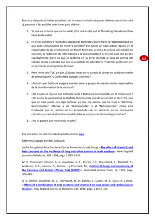 155
Bueno, y después de haber cumplido con la nueva tradición de poner deberes para la tertulia
;), pasamos a las posibles cuestiones para debatir:
1. Ya que es un tema que ya ha salido ¿Por qué creéis que el Marketing Pseudocientífico
tiene tanto éxito?
2. En estos estudios y resultados sacados de contexto ¿Quien tiene la responsabilidad de
que sean comunicados de manera correcta? Por poner un caso actual ¿Quien es el
responsable de las afirmaciones de Mariló Montero: La nota de prensa del estudio en
cuestión, la redacción de informativos o la comunicadora? A mi este caso me parece
especialmente grave ya que se reafirmó en su error leyendo la nota de prensa del
estudio donde explicaba que era un resultado de laboratorio. Y además pretenden ser
un referente en programas de salud.
3. Pero no es solo TVE, ya que ¿Cuántas veces se ha curado el cáncer en cualquier medio
de comunicación? ¿Quién debe divulgar la ciencia?
4. ¿Pensáis que Goldacre exagera cuando pone a grupos de presión como responsables
de la desinformación de la sociedad?
5. ¿No os parece injusto que Goldacre meta a todos los nutricionistas en el mismo saco?
¿No existía la especialidad de Dietista-Nutricionista cuando se escribió el libro? Yo creo
que en este punto hay algo confuso, ya que me parece que he visto a "Dietistas-
Nutricionistas" referirse a los "Nutricionistas" o al "Nutricionismo" como esta
tendencia que se centran en las propiedades de un alimento en un compuesto
concreto y no en el alimento completo ¿No os parece esta terminología confusa?
6. ¿No os parece que me enrollo mucho?
Por si el vídeo no está incrustado podéis pinchar aquí
Referencias dadas por Ben Goldacre:
Alpha-Tocopherol Beta-Carotene Cancer Prevention Study Group, «The effect of vitamin E and
beta carotene on the incidence of lung and other cancers in male smokers», New England
Journal of Medicine, 330, 1994, págs. 1.029-1.035.
M. D. Thornquist, Omenn, G. S., Goodman, G. E., Grizzle, J. E., Rosenstock, L., Barnhart, S.,
Anderson, G. L., Hammar, S., Balmes, J. y Cherniack, M., «Statistical design and monitoring of
the Carotene and Retinol Efficacy Trial (CARET)», Controlled Clinical Trials, 14, 1993, págs.
308-324;
G. S. Omenn, Goodman, G. E., Thornquist, M. D., Balmes, J., Cullen, M. R., Glass, A. y otros,
«Effects of a combination of beta carotene and vitamin A on lung cancer and cardiovascular
disease», New England Journal of Medicine, 334, 1996, págs. 1.150-1.155
 