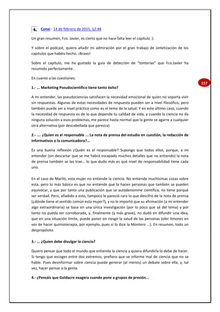 157
Conxi - 14 de febrero de 2015, 12:48
Un gran resumen, Fco. Javier, es cierto que no hace falta leer el capítulo :).
Y sobre el podcast, quiero añadir mi admiración por el gran trabajo de sintetización de los
capítulos que habéis hecho. ¡Bravo!
Sobre el capítulo, me ha gustado la guía de detección de “tonterías” que Fco.Javier ha
resumido perfectamente.
En cuanto a las cuestiones:
1.- ... Marketing Pseudocientífico tiene tanto éxito?
A mi entender, las pseudociencias satisfacen la necesidad emocional de quien no soporta vivir
sin respuestas. Algunas de estas necesidades de respuesta pueden ser a nivel filosófico, pero
también puede ser a nivel práctico como es el tema de la salud. Y en este último caso, cuando
la necesidad de respuesta es de lo que depende tu calidad de vida, y cuando la ciencia no da
ninguna solución a esos problemas, me parece hasta normal que la gente se agarre a cualquier
otra alternativa (por descabellada que parezca).
2.- …. ¿Quien es el responsable ... La nota de prensa del estudio en cuestión, la redacción de
informativos o la comunicadora?...
Es una buena reflexión ¿Quién es el responsable? Supongo que todos ellos, porque, a mi
entender (sin descartar que se me habrá escapado muchos detalles que no entiendo) la nota
de prensa también se las trae… lo que dudo más es qué nivel de responsabilidad tiene cada
uno.
En el caso de Mariló, esta mujer no entiende la ciencia. No entiende muchísimas cosas sobre
esta, pero lo más básico es que no entiende que la hacen personas que también se pueden
equivocar, y que por tanto una publicación que se autodenomine científica, no tiene porqué
ser verdad. Pero, añadido a esto, tampoco le pareció raro lo que descifró de la nota de prensa
(¿dónde tiene el sentido común esta mujer?), y no le importó que su afirmación (a mi entender
algo extraordinaria) se base en una única investigación (por lo poco que sé del tema) y por
tanto no pueda ser corroborada, y, finalmente (y más grave), no dudó en difundir una idea,
que en una situación límite, puede poner en riesgo la salud de las personas (oler limones en
vez de hacer quimioterapia, por ejemplo, pues si lo dice la Montero ...). En resumen, todo un
despropósito.
3.- ... ¿Quien debe divulgar la ciencia?
Quiero pensar que todo el mundo que entienda la ciencia y quiera difundirla lo debe de hacer.
Si tengo que escoger entre dos extremos, prefiero que se informe mal de ciencia que no se
hable. Pues desinformar sobre ciencia puede generar (al menos) un debate sobre ella, y, tal
vez, hacer pensar a la gente.
4.- ¿Pensáis que Goldacre exagera cuando pone a grupos de presión...
 