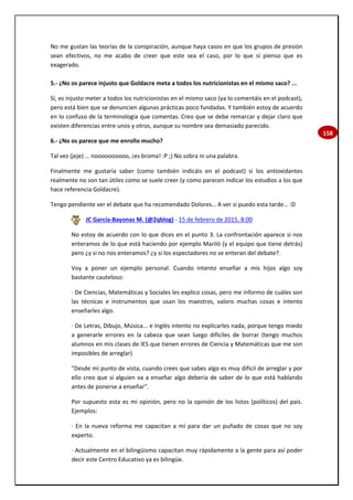 158
No me gustan las teorías de la conspiración, aunque haya casos en que los grupos de presión
sean efectivos, no me acabo de creer que este sea el caso, por lo que sí pienso que es
exagerado.
5.- ¿No os parece injusto que Goldacre meta a todos los nutricionistas en el mismo saco? ...
Sí, es injusto meter a todos los nutricionistas en el mismo saco (ya lo comentáis en el podcast),
pero está bien que se denuncien algunas prácticas poco fundadas. Y también estoy de acuerdo
en lo confuso de la terminología que comentas. Creo que se debe remarcar y dejar claro que
existen diferencias entre unos y otros, aunque su nombre sea demasiado parecido.
6.- ¿No os parece que me enrollo mucho?
Tal vez (jeje) … noooooooooo, ¡es broma! :P ;) No sobra ni una palabra.
Finalmente me gustaría saber (como también indicáis en el podcast) si los antioxidantes
realmente no son tan útiles como se suele creer (y como parecen indicar los estudios a los que
hace referencia Goldacre).
Tengo pendiente ver el debate que ha recomendado Dolores… A ver si puedo esta tarde… :D
JC García-Bayonas M. (@2qblog) - 15 de febrero de 2015, 8:00
No estoy de acuerdo con lo que dices en el punto 3. La confrontación aparece si nos
enteramos de lo que está haciendo por ejemplo Mariló (y el equipo que tiene detrás)
pero ¿y si no nos enteramos? ¿y si los espectadores no se enteran del debate?.
Voy a poner un ejemplo personal. Cuando intento enseñar a mis hijos algo soy
bastante cauteloso:
· De Ciencias, Matemáticas y Sociales les explico cosas, pero me informo de cuáles son
las técnicas e instrumentos que usan los maestros, valoro muchas cosas e intento
enseñarles algo.
· De Letras, Dibujo, Música... e Inglés intento no explicarles nada, porque tengo miedo
a generarle errores en la cabeza que sean luego difíciles de borrar (tengo muchos
alumnos en mis clases de IES que tienen errores de Ciencia y Matemáticas que me son
imposibles de arreglar)
"Desde mi punto de vista, cuando crees que sabes algo es muy difícil de arreglar y por
ello creo que si alguien va a enseñar algo debería de saber de lo que está hablando
antes de ponerse a enseñar".
Por supuesto esta es mi opinión, pero no la opinión de los listos (políticos) del país.
Ejemplos:
· En la nueva reforma me capacitan a mí para dar un puñado de cosas que no soy
experto.
· Actualmente en el bilingüismo capacitan muy rápidamente a la gente para así poder
decir este Centro Educativo ya es bilingüe.
 