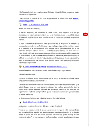 159
· El año pasado, se traen a ingleses a dar Plática o Educación Física aunque no sepan
nada de estas asignaturas.
· Hay muchas, la última de las que tengo noticias la podéis leer aquí "Ajedrez,
bilingüismo y paletos"
Conxi - 15 de febrero de 2015, 9:48
Hola JC, no estoy de carnaval :),
Al leer tu respuesta, iba pensando “sí, tiene razón”, pero respecto a lo que yo
planteaba, que era un caso extremo en que no se hable de ciencia en absoluto, o que
se haga mal…no lo acabo de tener tan claro como tú, respecto a lo que personalmente
prefiero.
Es decir ¿al comentar “que cuando crees que sabes algo es muy difícil de arreglar” (y
creo que tienes razón) es preferible esto a que no haya ninguna información, o a que
se la inventen, o a no aprovechar otro posible efecto secundario que sea el de
estimular el interés sobre la ciencia? La verdad es que no lo tengo tan claro como tú.
Pues, siendo estrictos, como las verdades científicas son siempre revisables, siguiendo
tu razonamiento (sí, de forma extrema) ¿no sería lo mejor que jamás se divulgara, ni
hablara, ni nombrara… la ciencia? jeje, soy consciente que estoy siendo provocadora,
pero mi razonamiento iba algo en este sentido. Hasta Carl Sagan (mi divulgador
preferido) se equivocaba.
JC García-Bayonas M. (@2qblog) - 15 de febrero de 2015, 10:21
No pensaba haber sido tan tajante en mis afirmaciones. Voy a bajar el tono:
Todos nos equivocamos.
XD, estoy intentando añadir algo más que baje el tono y no encuentro palabras, debe
ser que en realidad soy un extremista ;-)
Y otra cosilla, el razonamiento que nombras como provocador no es consistente (y lo
sabes). Es para tocar un poco las narices, jajaja... Me explico: quien divulga bien la
ciencia nunca pone verdades absolutas en las teorías científicas, las pone en los
experimentos y además siempre añade que si no se demuestra que hayan cometido
errores al realizarlos.
Lo dicho, maduré si tengo que rebajar el tono en algo más. Saludos.
Conxi - 15 de febrero de 2015, 11:20
Jajaja, sí, era para tocar las narices ;) (espero ser perdonada ;))
Y no creo que seas extremista :), lo que ocurre es que creo que lo estás planteando de
una forma ideal (que sean los que realmente saben los que divulguen), y yo lo planteo
desde el punto de vista de dónde ponemos el límite (o quién decide) de ese
“realmente saben”. Es por eso que mi preferencia (que no es la ideal) es permitir que
 