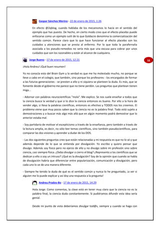 16
Gaspar Sánchez Merino - 22 de enero de 2015, 1:26
En efecto @2qblog, cuando hablaba de los mecanismos lo hacía en el sentido del
ejemplo que has puesto. De hecho, en cierto modo creo que el efecto placebo puede
enfocarse como un ejemplo sutil de lo que Goldacre denomina la comercialización del
sentido común. Parece claro que lo que hace funcionar al efecto placebo son los
cuidados y atenciones que se presta al enfermo. Por lo que toda la parafernalia
asociada a los pseudo-remedios no sería más que una excusa para cobrar por unos
cuidados que son los razonables y están al alcance de cualquiera.
Jorge Bueno - 17 de enero de 2015, 12:21
¡Hola Andreu! ¡Qué buen resumen!
Yo no conocía esto del Brain Gym y la verdad es que me ha molestado mucho, no porque se
lleve a cabo en el colegio, que también, sino porque los profesores - los encargados de formar
a las futuras generaciones - se presten a ello y ni siquiera se planteen la duda. Es más, que se
fomente desde el gobierno me parece que no tiene perdón. Las preguntas que plantean tienen
miga...
- Adornar con palabras neurocientificas "mola". Me explico. Se nos suele enseñar a todos que
la ciencia busca la verdad y que si lo dice la ciencia entonces es bueno. Por ello a la hora de
vender algo, si lleva la palabras científicas, entonces es efectivo y TODOS nos los creemos. El
problema viene que muy pocos saben que la ciencia no es la palabra final. Todo está sujeto a
demostraciones y a buscar más algo más allá que en algún momento podrá demostrar que lo
anterior estaba mal.
- Soy partidario de motivar el escepticismo a través de la enseñanza, pero también a través de
la lectura amplia, es decir, no sólo leer temas científicos, sino también pseudocientíficos, para
comparar las dos visiones y aprender a dudar de los DOS.
- Las dos siguientes preguntas creo que están relacionadas y mi respuesta es que no lo sé y que
además depende de lo que se entienda por divulgación. Yo escribo y quiero pensar que
divulgo. Además soy físico pero no ejerzo de ello y no divulgo sobre mi profesión sino sobre
ciencia, casi siempre física. ¿Debo divulgar o cierro el blog? ¿Represento a los científicos que se
dedican a ello o soy un intruso? ¿Qué es la divulgación? Soy de la opinión que cuando se habla
de divulgación habría que diferenciar entre popularización, comunicación y divulgación, pero
cada uno lo ve de una manera diferente.
- Siempre he tenido la duda de qué es el sentido común y nunca lo he preguntado, ¡a ver si
alguien me lo puede explicar y así doy una respuesta a la pregunta!
Andreu Prados-Bo - 17 de enero de 2015, 14:29
Hola Jorge. Como comentas, la clave está en tener muy claro que la ciencia no es la
palabra final, la ciencia duda constantemente. Si pudiéramos difundir esta idea sería
genial.
Desde mi punto de vista deberíamos divulgar tod@s, siempre y cuando se haga con
 