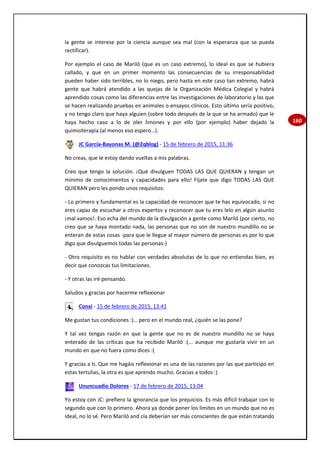 160
la gente se interese por la ciencia aunque sea mal (con la esperanza que se pueda
rectificar).
Por ejemplo el caso de Mariló (que es un caso extremo), lo ideal es que se hubiera
callado, y que en un primer momento las consecuencias de su irresponsabilidad
pueden haber sido terribles, no lo niego, pero hasta en este caso tan extremo, habrá
gente que habrá atendido a las quejas de la Organización Médica Colegial y habrá
aprendido cosas como las diferencias entre las investigaciones de laboratorio y las que
se hacen realizando pruebas en animales o ensayos clínicos. Esto último sería positivo,
y no tengo claro que haya alguien (sobre todo después de la que se ha armado) que le
haya hecho caso a lo de oler limones y por ello (por ejemplo) haber dejado la
quimioterapia (al menos eso espero…).
JC García-Bayonas M. (@2qblog) - 15 de febrero de 2015, 11:36
No creas, que le estoy dando vueltas a mis palabras.
Creo que tengo la solución. ¡Qué divulguen TODAS LAS QUE QUIERAN y tengan un
mínimo de conocimientos y capacidades para ello! Fíjate que digo TODAS LAS QUE
QUIERAN pero les pondo unos requisitos:
- Lo primero y fundamental es la capacidad de reconocer que te has equivocado, si no
eres capaz de escuchar a otros expertos y reconocer que tu eres lelo en algún asunto
¡mal vamos!. Eso echa del mundo de la divulgación a gente como Mariló (por cierto, no
creo que se haya montado nada, las personas que no son de nuestro mundillo no se
enteran de estas cosas -para que le llegue al mayor número de personas es por lo que
digo que divulguemos todas las personas-)
- Otro requisito es no hablar con verdades absolutas de lo que no entiendas bien, es
decir que conozcas tus limitaciones.
- Y otras las iré pensando.
Saludos y gracias por hacerme reflexionar
Conxi - 15 de febrero de 2015, 13:41
Me gustan tus condiciones :)… pero en el mundo real, ¿quién se las pone?
Y tal vez tengas razón en que la gente que no es de nuestro mundillo no se haya
enterado de las críticas que ha recibido Mariló :(... aunque me gustaría vivir en un
mundo en que no fuera como dices :(
Y gracias a ti. Que me hagáis reflexionar es una de las razones por las que participo en
estas tertulias, la otra es que aprendo mucho. Gracias a todos :)
Ununcuadio Dolores - 17 de febrero de 2015, 13:04
Yo estoy con JC: prefiero la ignorancia que los prejuicios. Es más difícil trabajar con lo
segundo que con lo primero. Ahora ya donde poner los límites en un mundo que no es
ideal, no lo sé. Pero Mariló and cía deberían ser más conscientes de que están tratando
 