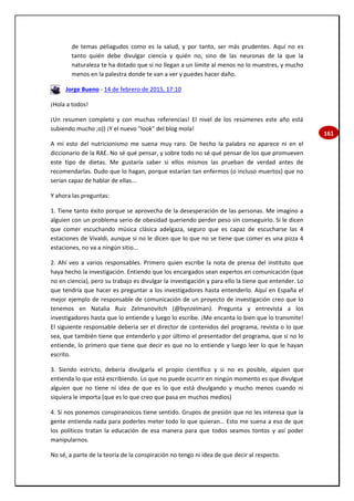 161
de temas peliagudos como es la salud, y por tanto, ser más prudentes. Aquí no es
tanto quién debe divulgar ciencia y quién no, sino de las neuronas de la que la
naturaleza te ha dotado que si no llegan a un límite al menos no lo muestres, y mucho
menos en la palestra donde te van a ver y puedes hacer daño.
Jorge Bueno - 14 de febrero de 2015, 17:10
¡Hola a todos!
¡Un resumen completo y con muchas referencias! El nivel de los resúmenes este año está
subiendo mucho ;o)) ¡Y el nuevo "look" del blog mola!
A mí esto del nutricionismo me suena muy raro. De hecho la palabra no aparece ni en el
diccionario de la RAE. No sé qué pensar, y sobre todo no sé qué pensar de los que promueven
este tipo de dietas. Me gustaría saber si ellos mismos las prueban de verdad antes de
recomendarlas. Dudo que lo hagan, porque estarían tan enfermos (o incluso muertos) que no
serían capaz de hablar de ellas...
Y ahora las preguntas:
1. Tiene tanto éxito porque se aprovecha de la desesperación de las personas. Me imagino a
alguien con un problema serio de obesidad queriendo perder peso sin conseguirlo. Si le dicen
que comer escuchando música clásica adelgaza, seguro que es capaz de escucharse las 4
estaciones de Vivaldi, aunque si no le dicen que lo que no se tiene que comer es una pizza 4
estaciones, no va a ningún sitio...
2. Ahí veo a varios responsables. Primero quien escribe la nota de prensa del instituto que
haya hecho la investigación. Entiendo que los encargados sean expertos en comunicación (que
no en ciencia), pero su trabajo es divulgar la investigación y para ello la tiene que entender. Lo
que tendría que hacer es preguntar a los investigadores hasta entenderlo. Aquí en España el
mejor ejemplo de responsable de comunicación de un proyecto de investigación creo que lo
tenemos en Natalia Ruiz Zelmanovitch (@bynzelman). Pregunta y entrevista a los
investigadores hasta que lo entiende y luego lo escribe. ¡Me encanta lo bien que lo transmite!
El siguiente responsable debería ser el director de contenidos del programa, revista o lo que
sea, que también tiene que entenderlo y por último el presentador del programa, que si no lo
entiende, lo primero que tiene que decir es que no lo entiende y luego leer lo que le hayan
escrito.
3. Siendo estricto, debería divulgarla el propio científico y si no es posible, alguien que
entienda lo que está escribiendo. Lo que no puede ocurrir en ningún momento es que divulgue
alguien que no tiene ni idea de que es lo que está divulgando y mucho menos cuando ni
siquiera le importa (que es lo que creo que pasa en muchos medios)
4. Si nos ponemos conspiranoicos tiene sentido. Grupos de presión que no les interesa que la
gente entienda nada para poderles meter todo lo que quieran… Esto me suena a eso de que
los políticos tratan la educación de esa manera para que todos seamos tontos y así poder
manipularnos.
No sé, a parte de la teoría de la conspiración no tengo ni idea de que decir al respecto.
 
