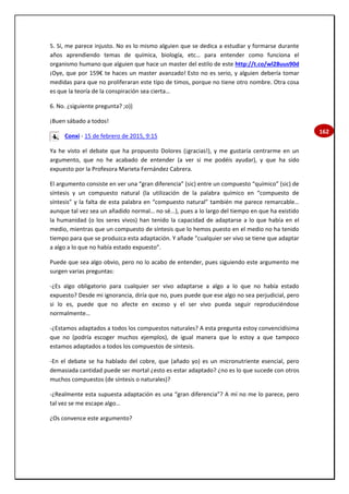 162
5. Sí, me parece injusto. No es lo mismo alguien que se dedica a estudiar y formarse durante
años aprendiendo temas de química, biología, etc… para entender como funciona el
organismo humano que alguien que hace un master del estilo de este http://t.co/wl28uus90d
¡Oye, que por 159€ te haces un master avanzado! Esto no es serio, y alguien debería tomar
medidas para que no proliferaran este tipo de timos, porque no tiene otro nombre. Otra cosa
es que la teoría de la conspiración sea cierta…
6. No. ¿siguiente pregunta? ;o))
¡Buen sábado a todos!
Conxi - 15 de febrero de 2015, 9:15
Ya he visto el debate que ha propuesto Dolores (¡gracias!), y me gustaría centrarme en un
argumento, que no he acabado de entender (a ver si me podéis ayudar), y que ha sido
expuesto por la Profesora Marieta Fernández Cabrera.
El argumento consiste en ver una “gran diferencia” (sic) entre un compuesto “químico” (sic) de
síntesis y un compuesto natural (la utilización de la palabra químico en “compuesto de
síntesis” y la falta de esta palabra en “compuesto natural” también me parece remarcable…
aunque tal vez sea un añadido normal… no sé...), pues a lo largo del tiempo en que ha existido
la humanidad (o los seres vivos) han tenido la capacidad de adaptarse a lo que había en el
medio, mientras que un compuesto de síntesis que lo hemos puesto en el medio no ha tenido
tiempo para que se produzca esta adaptación. Y añade “cualquier ser vivo se tiene que adaptar
a algo a lo que no había estado expuesto”.
Puede que sea algo obvio, pero no lo acabo de entender, pues siguiendo este argumento me
surgen varias preguntas:
-¿Es algo obligatorio para cualquier ser vivo adaptarse a algo a lo que no había estado
expuesto? Desde mi ignorancia, diría que no, pues puede que ese algo no sea perjudicial, pero
si lo es, puede que no afecte en exceso y el ser vivo pueda seguir reproduciéndose
normalmente…
-¿Estamos adaptados a todos los compuestos naturales? A esta pregunta estoy convencidísima
que no (podría escoger muchos ejemplos), de igual manera que lo estoy a que tampoco
estamos adaptados a todos los compuestos de síntesis.
-En el debate se ha hablado del cobre, que (añado yo) es un micronutriente esencial, pero
demasiada cantidad puede ser mortal ¿esto es estar adaptado? ¿no es lo que sucede con otros
muchos compuestos (de síntesis o naturales)?
-¿Realmente esta supuesta adaptación es una “gran diferencia”? A mí no me lo parece, pero
tal vez se me escape algo…
¿Os convence este argumento?
 