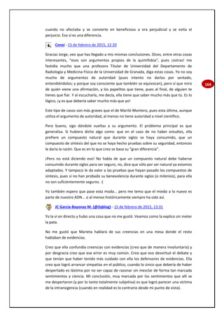 164
cuando no afectaba y se convierte en beneficioso o era perjudicial y se evita el
perjuicio. Eso sí es una diferencia.
Conxi - 15 de febrero de 2015, 12:20
Gracias Jorge, veo que has llegado a mis mismas conclusiones. Dices, entre otras cosas
interesantes, “esos son argumentos propios de la quimifobia”, pues ¡ostras! me
fastidia mucho que una profesora Titular de Universidad del Departamento de
Radiología y Medicina Física de la Universidad de Granada, diga estas cosas. Yo no soy
mucho de argumentos de autoridad (pues intento no darlos por sentado,
entendiéndolos; y porque soy consciente que también se equivocan), pero sí que miro
de quién viene una afirmación, y los papelitos que tiene, pues al final, de alguien te
tienes que fiar. Y al escucharla, me decía, ella tiene que saber mucho más que tú. Es lo
lógico, ¡y es que debería saber mucho más que yo!
Este tipo de casos son más graves que el de Mariló Montero, pues esta última, aunque
utiliza el argumento de autoridad, al menos no tiene autoridad a nivel científico.
Pero bueno, sigo dándole vueltas a su argumento. El problema principal es que
generaliza. Si hubiera dicho algo como: que en el caso de no haber estudios, ella
prefiere un compuesto natural que durante siglos se haya consumido, que un
compuesto de síntesis del que no se haya hecho pruebas sobre su seguridad, entonces
le daría la razón. Que es en lo que creo se basa su “gran diferencia”.
¡Pero no está diciendo eso! No habla de que un compuesto natural debe haberse
consumido durante siglos para ser seguro, no, dice que sólo por ser natural ya estamos
adaptados. Y tampoco le da valor a las pruebas que hayan pasado los compuestos de
síntesis, pues si no han probado su benevolencia durante siglos (o milenios), para ella
no son suficientemente seguros. :(
Yo también espero que pase esta moda... pero me temo que el miedo a lo nuevo es
parte de nuestro ADN... o al menos históricamente siempre ha sido así.
JC García-Bayonas M. (@2qblog) - 15 de febrero de 2015, 13:31
Yo la vi en directo y hubo una cosa que no me gustó. Veamos como la explico sin meter
la pata.
No me gustó que Marieta hablará de sus creencias en una mesa donde el resto
hablaban de evidencias.
Creo que ella confundía creencias con evidencias (creo que de manera involuntaria) y
por desgracia creo que ese error es muy común. Creo que eso desvirtuó el debate y
que tenían que haber tenido más cuidado con ella los defensores de evidencias. Ella
creo que logró arrancar simpatías en el público, cuando lo único que debería de haber
despertado es lástima por no ser capaz de razonar sin mezclar de forma tan marcada
sentimientos y ciencia. Mi conclusión, muy marcada por los sentimientos que allí se
me despertaron (y por lo tanto totalmente subjetiva) es que logró parecer una víctima
de la intransigencia (cuando en realidad es lo contrario desde mi punto de vista).
 