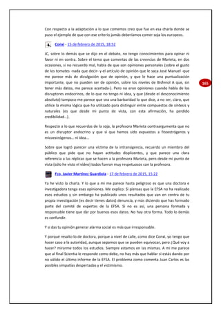 165
Con respecto a la adaptación a lo que comemos creo que fue en esa charla donde se
puso el ejemplo de que con ese criterio jamás deberíamos comer soja los europeos.
Conxi - 15 de febrero de 2015, 18:52
JC, sobre lo demás que se dijo en el debate, no tengo conocimientos para opinar ni
favor ni en contra. Sobre el tema que comentas de las creencias de Marieta, en dos
ocasiones, si no recuerdo mal, habla de que son opiniones personales (sobre el gusto
de los tomates -nada que decir- y el artículo de opinión que le saca José Manuel -que
me parece más de divulgación que de opinión, y que le hace una puntualización
importante, que no pueden ser de opinión, sobre los niveles de Bisfenol A que, sin
tener más datos, me parece acertada-). Pero no eran opiniones cuando habla de los
disruptores endocrinos, de lo que no tengo ni idea, y que (desde el desconocimiento
absoluto) tampoco me parece que sea una barbaridad lo que dice, a no ser, claro, que
utilice la misma lógica que ha utilizado para distinguir entre compuestos de síntesis y
naturales (es que desde mi punto de vista, con esta afirmación, ha perdido
credibilidad…).
Respecto a lo que recuerdas de la soja, la profesora Marieta contraargumenta que no
es un disruptor endocrino y que sí que hemos sido expuestos a fitoestrógenos y
micoestrógenos… ni idea...
Sobre que logró parecer una víctima de la intransigencia, recuerdo un miembro del
público que pide que no hayan actitudes displicentes, y que parece una clara
referencia a las réplicas que se hacen a la profesora Marieta, pero desde mi punto de
vista (sólo he visto el vídeo) todos fueron muy respetuosos con la profesora.
Fco. Javier Martínez Guardiola - 17 de febrero de 2015, 15:22
Ya he visto la charla. Y lo que a mi me parece hasta peligroso es que una doctora e
investigadora tenga esas opiniones. Me explico. Si piensas que la EFSA no ha realizado
esos estudios y sin embargo ha publicado unos resultados que van en contra de tu
propia investigación (es decir tienes datos) denuncia, y más diciendo que has formado
parte del comité de expertos de la EFSA. Si no es así, una persona formada y
responsable tiene que dar por buenos esos datos. No hay otra forma. Todo lo demás
es confundir.
Y si das tu opinión generar alarma social es más que irresponsable.
Y porqué resalto lo de doctora, porque a nivel de calle, como dice Conxi, yo tengo que
hacer caso a la autoridad, aunque sepamos que se pueden equivocar, pero ¿Qué voy a
hacer? mirarme todos los estudios. Siempre estamos en las mismas. A mi me parece
que al final Scientia le responde como debe, no hay más que hablar si estás dando por
no válido el último informe de la EFSA. El problema como comenta Juan Carlos es las
posibles simpatías despertadas y el victimismo.
 