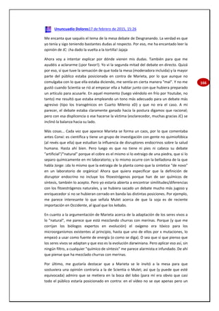 166
Ununcuadio Dolores17 de febrero de 2015, 15:26
Me encanta que saquéis el tema de la mesa debate de Desgranando. La verdad es que
yo tenía y sigo teniendo bastantes dudas al respecto. Por eso, me ha encantado leer la
opinión de JC: ¡ha dado la vuelta a la tortilla! Jajaja
Ahora voy a intentar explicar por dónde vienen mis dudas. También para que me
ayudéis a aclararme (¡por favor!). Yo vi la segunda mitad del debate en directo. Quizá
por eso, sí que tuve la sensación de que toda la mesa (moderadora incluida) y la mayor
parte del público estaba posicionada en contra de Marieta, por lo que aunque no
comulgaba con lo que ella estaba diciendo, me sentía en cierta manera "mal". Y no me
gustó cuando Scientia se rió al empezar ella a hablar junto con que hubiera preparado
un artículo para acusarle. En aquel momento (luego viéndolo en frío por Youtube, no
tanto) me resultó que estaba empleando un tono más adecuado para un debate más
agresivo (tipo los transgénicos en Cuarto Milenio xD) y que no era el caso. A mi
parecer, el debate estaba claramente ganado hacia la postura digamos que racional;
pero con esa displicencia o ese hacerse la víctima (esclarecedor, muchas gracias JC) se
inclinó la balanza hacia su lado.
Más cosas... Cada vez que aparece Marieta se forma un caos, por lo que comentaba
antes Conxi: es científica y tiene un grupo de investigación con gente no quimiofóbica
(al revés que ella) que estudian la influencia de disruptores endocrinos sobre la salud
humana. Hasta ahí bien. Pero luego es que no tiene ni pies ni cabeza su debate
"artificial"/"natural" porque el cobre es el mismo si lo extraigo de una piedra, que si lo
separo químicamente en mi laboratorio; y lo mismo ocurre con la belladona de la que
habla Jorge: ¡da lo mismo que la extraiga de la planta como que la sintetice "de novo"
en un laboratorio de orgánica! Ahora que quiera especificar que la definición de
disruptor endocrino no incluye los fitoestrógenos porque han de ser químicos de
síntesis, también lo acepto. Pero yo estaría abierta a encontrar similitudes/diferencias
con los fitoestrógenos naturales, y se hubiera sacado un debate mucho más jugoso y
enriquecedor si no se hubieran cerrado en banda las distintas posiciones. Por ejemplo,
me parece interesante lo que señala Mulet acerca de que la soja es de reciente
importación en Occidente, al igual que los kebabs.
En cuanto a la argumentación de Marieta acerca de la adaptación de los seres vivos a
lo "natural", me parece que está mezclando churras con merinas. Porque (y que me
corrijan los biólogos expertos en evolución) el oxígeno era tóxico para los
microorganismos existentes al principio, hasta que uno de ellos por x mutaciones, lo
empezó a usar como fuente de energía (o como se diga). O sea que sí que pienso que
los seres vivos se adaptan y que eso es la evolución darwiniana. Pero aplicar eso así, sin
ningún filtro, a cualquier "químico de síntesis" me parece alarmista e infundado. De ahí
que piense que ha mezclado churras con merinas.
Por último, me gustaría destacar que a Marieta se le invitó a la mesa para que
sostuviera una opinión contraria a la de Scientia o Mulet; así que (y puede que esté
equivocada) admiro que se metiera en la boca del lobo (para mí era obvio que casi
todo el público estaría posicionado en contra: en el vídeo no se oye apenas pero un
 