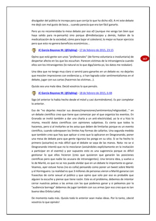 167
divulgador del público le increpa para que corrija lo que ha dicho xD). A mí este debate
me dejó con mal gusto de boca... cuando parecía que era tan fácil ganarlo.
Pero yo no recomendaba la mesa debate por eso xD (aunque me venga tan bien que
haya salido para re-pensarlo) sino porque @midietacojea y demás, hablan de la
medicalización de la sociedad, cómo para bajar el colesterol, lo mejor es hacer ejercicio
pero que esto no genera beneficios económicos...
JC García-Bayonas M. (@2qblog) - 17 de febrero de 2015, 23:15
Opino que está gente son unos "profesionales" (de forma voluntaria o involuntaria) de
despertar afecto en los que los escuchan. Parecen víctimas de la intransigencia cuando
ellos son los intransigentes (lo natural es lo que diga/sienta yo, los datos me resbalan).
Una idea que no tengo muy claro si servirá para ganarles en un debate es: no dejarles
que mezclen impresiones con evidencias y, si han logrado colar sentimentalismos en el
debate, jugar con sus cartas (hacernos las víctimas...).
Quizás sea una mala idea. Decid vosotros lo que pensáis.
JC García-Bayonas M. (@2qblog) - 18 de febrero de 2015, 6:48
Sigo (el anterior lo había hecho desde el móvil y casi durmiéndome). Es por completar
lo anterior.
Eso de "no dejarles mezclar sus deseos/impresiones/sentimientos/religiosidad..." en
un debate científico creo que tiene que comenzar por el que organiza los eventos. En
Granada se invitó también a dar una charla a un anti-electricidad, yo la vi y hizo lo
mismo, mezcló datos científicos con opiniones subjetivas. Es cierto que todos lo
hacemos, pero si al invitarles se les avisa que deben de limitarlas porque es un evento
científico, cuando sobrepasen los límites hay formas de callarlos. Una segunda medida
que también creo que hay que aplicar si creo que la aplicaron en Desgranando, poner
una mesa de debate para que gente rigurosa los ponga en su sitio. Si se ha hecho lo
primero (avisarles) es más difícil que el debate se vaya de las manos. Nota: no se si
Desgranando intentó que no lo mezclaran (avisándoles explícitamente en la invitación
a participar en el evento) y por supuesto esto es una sugerencia porque es difícil
gestionar lo que ellos hicieron (creo que quisieron que ganarán las posiciones
científicas pero que nadie les acusara de intransigentes). Una tercera idea, y vuelvo a
lo de Mariló, es que no se nos puede olvidar que en un debate lo importante es ganar.
Veamos, ayer estuve horas (no es coña) pensando como poner un tweet sobre Mariló
y el Hormiguero. La realidad es que 3 millones de personas vieron a Mariló ganarse con
frasecitas de corte sexual al público y que opino que solo por eso es probable que
alguien la escuche y piense que tiene razón. Este es el problema, debemos de intentar
cerrar nuestras peleas a las armas con las que podemos ganar y si peleamos por la
"audiencia borrega" debemos de jugar también con sus armas (por eso creo que es tan
buena idea Orbita Laika)
De momento nada más. Quizás todo lo anterior sean malas ideas. Por lo tanto, ¡decid
vosotros lo que opináis!
 