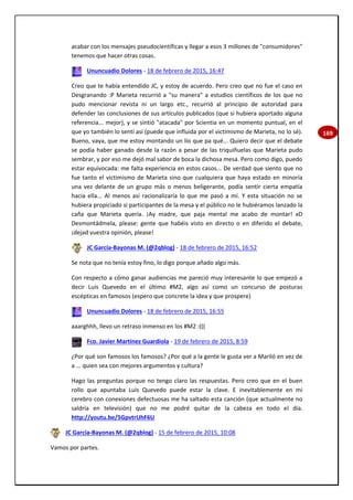 169
acabar con los mensajes pseudocientíficas y llegar a esos 3 millones de "consumidores"
tenemos que hacer otras cosas.
Ununcuadio Dolores - 18 de febrero de 2015, 16:47
Creo que te había entendido JC, y estoy de acuerdo. Pero creo que no fue el caso en
Desgranando :P Marieta recurrió a "su manera" a estudios científicos de los que no
pudo mencionar revista ni un largo etc., recurrió al principio de autoridad para
defender las conclusiones de sus artículos publicados (que si hubiera aportado alguna
referencia... mejor), y se sintió "atacada" por Scientia en un momento puntual, en el
que yo también lo sentí así (puede que influida por el victimismo de Marieta, no lo sé).
Bueno, vaya, que me estoy montando un lío que pa qué... Quiero decir que el debate
se podía haber ganado desde la razón a pesar de las triquiñuelas que Marieta pudo
sembrar, y por eso me dejó mal sabor de boca la dichosa mesa. Pero como digo, puedo
estar equivocada: me falta experiencia en estos casos... De verdad que siento que no
fue tanto el victimismo de Marieta sino que cualquiera que haya estado en minoría
una vez delante de un grupo más o menos beligerante, podía sentir cierta empatía
hacia ella... Al menos así racionalizaría lo que me pasó a mí. Y esta situación no se
hubiera propiciado si participantes de la mesa y el público no le hubiéramos lanzado la
caña que Marieta quería. ¡Ay madre, que paja mental me acabo de montar! xD
Desmontádmela, please: gente que habéis visto en directo o en diferido el debate,
¡dejad vuestra opinión, please!
JC García-Bayonas M. (@2qblog) - 18 de febrero de 2015, 16:52
Se nota que no tenía estoy fino, lo digo porque añado algo más.
Con respecto a cómo ganar audiencias me pareció muy interesante lo que empezó a
decir Luis Quevedo en el último #M2, algo así como un concurso de posturas
escépticas en famosos (espero que concrete la idea y que prospere)
Ununcuadio Dolores - 18 de febrero de 2015, 16:55
aaarghhh, llevo un retraso inmenso en los #M2 :(((
Fco. Javier Martínez Guardiola - 19 de febrero de 2015, 8:59
¿Por qué son famosos los famosos? ¿Por qué a la gente le gusta ver a Mariló en vez de
a ... quien sea con mejores argumentos y cultura?
Hago las preguntas porque no tengo claro las respuestas. Pero creo que en el buen
rollo que apuntaba Luis Quevedo puede estar la clave. E inevitablemente en mi
cerebro con conexiones defectuosas me ha saltado esta canción (que actualmente no
saldría en televisión) que no me podré quitar de la cabeza en todo el día.
http://youtu.be/5GpvtrUhF6U
JC García-Bayonas M. (@2qblog) - 15 de febrero de 2015, 10:08
Vamos por partes.
 