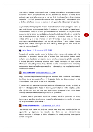 17
rigor. Para mi divulgar ciencia significa dar a conocer de una forma amena y entendible
en forma y fondo el conocimiento de una determinada disciplina al resto de la
sociedad y, por otro lado, denunciar el mal uso de la ciencia que hacen determinados
colectivos. En tu caso, pienso que claro que estás representando a los científicos que
se dedican a la física, aunque no ejerzas de ello y por ello debes seguir divulgando.
Muy buena tu última pregunta. Para mí el sentido común es lo que la gente piensa a
nivel general sobre un tema en particular. El problema es que en esta forma de juzgar
razonablemente las cosas lo único que importa es que la mayoría de las personas lo
consideran cierto, sin ser comprobado mediante el método científico. En mi opinión la
falta de sentido común por parte de la sociedad la planteaba como una falta de
sentido crítico y si no se potencia nos encontraremos en que cada vez más las
empresas nos venderán productos cada vez más surrealistas. El tema está en: ¿cómo
mejorar este sentido común para ser más activos y menos pasivos ante todos los
inputs de nuestro día a día?
Jorge Bueno - 17 de enero de 2015, 20:14
Tomando el sentido común como lo defines, ahora tengo más dudas sobre la
respuesta a la pregunta, porque todo el mundo tiene una opinión general sobre
cualquier tema. Puede ser una opinión buena o mala, pero es una opinión. Mejorarlo
es posible, pero sólo a base de informar bien a todos los niveles, es decir, dar la
información adecuada y siendo claro y directo. Muchas veces nos creamos opiniones
porque quien la cuenta la adorna con palabras y más palabras, y se enrolla tanto que al
final nos confunde más.
José Luis Moreno - 17 de enero de 2015, 21:00
Jorge, coincido completamente contigo que debemos leer y conocer tanto temas
científicos como pseudocientíficos. Es imposible tratar de desenmascarar a los
charlatanes sin saber qué es lo que dicen o escriben.
Y, si te soy sincero (ya lo he comentado en otros sitios) yo me acerqué a la ciencia a
través de este tipo de libros (hablo de Daniken, Andrew Tomas, Sitchin etc.) Esta gente
sabe escribir muy, pero que muy bien, y te montan un escenario con cuatro ideas
sueltas que tiene mucha coherencia (al menos en apariencia).
La cuestión está en profundizar en lo que cuentan, tratar de verificarlo con otras
fuentes, y no quedarse simplemente en que los atlantes construyeron las pirámides
con la ayuda de naves espaciales XDD.
Gaspar Sánchez Merino - 18 de enero de 2015, 13:05
Coincido con Jorge y José Luis. Hay que conocer bien, muy bien, lo mejor posible los
argumentos y, digamos.. los secretos del éxito de los planteamientos
pseudocientíficos. Si triunfan, si llegan a la gente, es importante que entendamos
como lo consiguen.
 