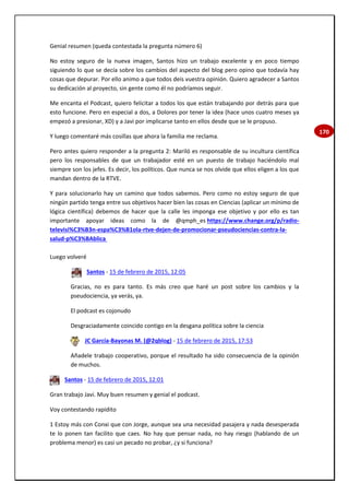 170
Genial resumen (queda contestada la pregunta número 6)
No estoy seguro de la nueva imagen, Santos hizo un trabajo excelente y en poco tiempo
siguiendo lo que se decía sobre los cambios del aspecto del blog pero opino que todavía hay
cosas que depurar. Por ello animo a que todos deis vuestra opinión. Quiero agradecer a Santos
su dedicación al proyecto, sin gente como él no podríamos seguir.
Me encanta el Podcast, quiero felicitar a todos los que están trabajando por detrás para que
esto funcione. Pero en especial a dos, a Dolores por tener la idea (hace unos cuatro meses ya
empezó a presionar, XD) y a Javi por implicarse tanto en ellos desde que se le propuso.
Y luego comentaré más cosillas que ahora la familia me reclama.
Pero antes quiero responder a la pregunta 2: Mariló es responsable de su incultura científica
pero los responsables de que un trabajador esté en un puesto de trabajo haciéndolo mal
siempre son los jefes. Es decir, los políticos. Que nunca se nos olvide que ellos eligen a los que
mandan dentro de la RTVE.
Y para solucionarlo hay un camino que todos sabemos. Pero como no estoy seguro de que
ningún partido tenga entre sus objetivos hacer bien las cosas en Ciencias (aplicar un mínimo de
lógica científica) debemos de hacer que la calle les imponga ese objetivo y por ello es tan
importante apoyar ideas como la de @qmph_es https://www.change.org/p/radio-
televisi%C3%B3n-espa%C3%B1ola-rtve-dejen-de-promocionar-pseudociencias-contra-la-
salud-p%C3%BAblica
Luego volveré
Santos - 15 de febrero de 2015, 12:05
Gracias, no es para tanto. Es más creo que haré un post sobre los cambios y la
pseudociencia, ya verás, ya.
El podcast es cojonudo
Desgraciadamente coincido contigo en la desgana política sobre la ciencia
JC García-Bayonas M. (@2qblog) - 15 de febrero de 2015, 17:53
Añadele trabajo cooperativo, porque el resultado ha sido consecuencia de la opinión
de muchos.
Santos - 15 de febrero de 2015, 12:01
Gran trabajo Javi. Muy buen resumen y genial el podcast.
Voy contestando rapidito
1 Estoy más con Conxi que con Jorge, aunque sea una necesidad pasajera y nada desesperada
te lo ponen tan facilito que caes. No hay que pensar nada, no hay riesgo (hablando de un
problema menor) es casi un pecado no probar, ¿y si funciona?
 