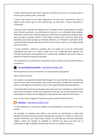 171
2 Todos. Desde el/la que abre bien la boca para contarlo como quien se le escribe, quien lo
revisa y quien contrata a estos...(censored)
3 Todo el que sepa de lo que habla. Quitando el "me han dicho" mejoraremos mucho. Si
alguien quiere contar algo no tiene porqué tener un título pero sí buscar información y
contrastarla.
4 No, para nada. El ejemplo del tabaquero me ha gustado mucho. Cuando alguien con poder
tiene intereses contrarios a una información los que van a ser informados están perdidos.
Puede que la información se pierda, puede que se distorsione o puede que se ponga en duda.
Aquí os pongo un ejemplo "actual" la lista Falciani conocida hace mucho por todos (léase
Hacienda) y que ahora nos llega por fascículos. Mientras, los "afectados" importantes fueron
convenientemente avisados para ponerse al día. Pues lo mismo, o peor, con un simple estudio
de unos científicos.
5 Sí hay confusión y Golacre la aumenta. Pero me quedo con un par de calificaciones
clarificadoras que hace, no se refiere a todos sino a los "autodenominados expertos" (sin
titulación reconocida a nivel científico) y los "nutricionistas mediáticos" que buscan llamar la
atención sin importar la base de lo que dicen.
6 Pues depende. Si no contestas los comentarios es que sí, porque te has vaciado del todo en
el resumen ;-)
Fco. Javier Martínez Guardiola - 16 de febrero de 2015, 9:04
Muchas gracias por vuestros comentarios. Yo estoy aquí para lo que gustéis.
Ahora comentar un poco:
Con respecto a la pregunta de ¿Quien debe divulgar? Creo que hace falta que los periodistas,
que son los que saben contar historias, sean un poco más críticos y acudan más a menudo a las
fuentes, y que hagan por entenderlas. Ya que si no se seguirán dando estos despropósitos.
Y como bien dice Juan Carlos que divulgue quien quiera pero que esté abierto a rectificaciones
por parte de otra gente, siempre que esa gente sea educada, que no tiene porqué no serlo.
Todos podemos cometer errores divulgando, así que hay que estar abierto a correcciones.
A ver si esto se anima y seguimos. Parece que la gente estaba de fiesta este finde.
Albaceitor - 16 de febrero de 2015, 11:35
En líneas generales es mensaje de Goldrace es extremadamente sintético pero en el buen
sentido.
Por supuesto, no comparto para nada en que seamos los nutricionistas o mejor dicho
Dietistas-Nutricionistas los que estemos acomplejando el mensaje. Es más bien una tarea de la
industria alimentaria, que intenta hacer entrever esa dificultad para ofrecerte alternativas
mágicas. Labora que también se empeñan en fomentar los gurús que dicen que la
alimentación es algo complicado, teniendo que recorrer a su método en concreto.
 