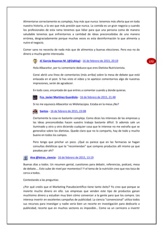 172
Alimentarse correctamente es complejo, hoy más que nunca: tenemos más oferta que en toda
nuestra historia, a la vez que más presión que nunca. La comida es un gran negocia y cuando
los profesionales de esta rama tenemos que lidiar para que una persona coma de manera
saludable tenemos que enfrentarnos a cantidad de ideas preconcebidas de una manera
errónea, desgraciadamente porque muchas veces es esta desinformación la que alimenta y
nutre el negocio.
Comer sano no necesita de nada más que de alimentos y buenas elecciones. Pero eso no da
dinero a mucha gente interesada.
JC García-Bayonas M. (@2qblog) - 16 de febrero de 2015, 20:19
Hola Albaceitor, por tu comentario deduzco que eres Dietista-Nutricionista.
Conxi abrió una línea de comentarios (más arriba) sobre la mesa de debate que está
enlazada en el post. Si has visto el vídeo y te apetece comentarnos algo de nuestras
impresiones, serán de agradecer.
En todo caso, encantado de que entres a comentar cuando y donde quieras.
Fco. Javier Martínez Guardiola - 16 de febrero de 2015, 21:48
Si no me equivoco Albaceitor es Midietacojea. Estaba en la mesa ¿No?
Santos - 16 de febrero de 2015, 23:08
Ciertamente la cosa es bastante compleja. Como dices los intereses de las empresas y
las ideas preconcebidas hacen vuestro trabajo bastante difícil. Si además sale un
iluminado y otro y otro diciendo cualquier cosa que le interese no me extraña que se
generalice sobre los dietistas. Quede claro que no lo comparto, hay de todo y mucho
bueno en todos los campos.
Pero tengo que pinchar un poco. ¿Qué os parece que en las farmacias se hagan
consultas dietéticas que te "recomiendan" que compres productos allí mismo ya que
pasabas por ahí?
Ana @letras_ciencia - 16 de febrero de 2015, 13:19
Buenas días a todos. Un resumen genial, cuestiones para debatir, referencias, podcast, mesa
de debate…. Esto sube de nivel por momentos!! Y el tema de la nutrición creo que nos toca de
cerca a todos.
Contestando a las preguntas:
¿Por qué creéis que el Marketing Pseudocientífico tiene tanto éxito? Yo creo que porque se
invierte mucho dinero en ello. Las empresas que venden este tipo de productos ganan
muchísimo dinero y estudian muy bien cómo convencer a la gente para que los compre. Les
interesa invertir en excelentes campañas de publicidad. La ciencia "convencional" utiliza todos
sus recursos para investigar y nadie vería bien un recorte en investigación para dedicarlo a
publicidad, recorte que en muchos sectores es imposible… Como va un carnicero a invertir
 
