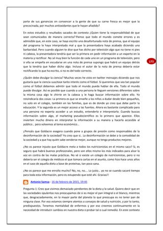 173
parte de sus ganancias en convencer a la gente de que su carne fresca es mejor que la
precocinada, por muchos antioxidantes que le hayan añadido?
En estos estudios y resultados sacados de contexto ¿Quien tiene la responsabilidad de que
sean comunicados de manera correcta? Pienso que todo el mundo comete errores y es
admisible que, en este caso, se haya escrito una desafortunada nota de prensa, que el equipo
del programa la haya interpretado mal y que la presentadora haya acabado diciendo una
barbaridad. Pero cuando alguien te dice que has dicho por televisión algo que no tiene ni pies
ni cabeza, la presentadora tendría que ser la primera en pedir información a un experto en la
materia y rectificar. No sé muy bien la función de cada uno en un programa de televisión, pero
si ella se empeña en escudarse en una nota de prensa supongo que habrá un equipo detrás
que la tendría que haber dicho algo. Incluso el autor de la nota de prensa debería estar
rectificando lo que ha escrito, si no es del todo correcto.
¿Quién debe divulgar la ciencia? Muchas veces he visto en twitter mensajes diciendo que nos
gustaría que la ciencia suscitase tanto interés como el fútbol. Si queremos que sea tan popular
como el fútbol debemos admitir que todo el mundo pueda hablar de ella. Todo el mundo
puede divulgar. Así es posible que cuando a una persona le lleguen versiones diferentes sobre
la misma cosa algo le chirríe en la cabeza y le haga buscar información sobre ello. Yo
reivindicaría dos cosas: La primera es que se enseñe a los niños a dudar desde bien pequeños,
no solo en el colegio, también en las familias, que es de donde yo creo que debe partir la
educación. Y la segunda es un mejor acceso a las fuentes. Ahora es bastante complicado para
una persona no experta acceder a un estudio, entenderlo e interpretarlo. Cuando buscas
información sobre algo, el marketing pseudocientífico es lo primero que aparece. Ellos
invierten mucho dinero en interpretar la información a su manera y hacerla accesible al
público… pero volvemos al tema económico…
¿Pensáis que Goldacre exagera cuando pone a grupos de presión como responsables de la
desinformación de la sociedad? Yo creo que si.. La desinformación se debe a la comodidad de
la sociedad y a que hay quién sabe venderse mejor, aunque no tenga productos mejores.
¿No os parece injusto que Goldacre meta a todos los nutricionistas en el mismo saco? Si, es
seguro que habrá buenos profesionales, pero son ellos mismo los más indicados para alzar la
voz en contra de las malas prácticas. No sé si existe un colegio de nutricionistas, pero si no
debería ser el colegio de médicos el que tomara cartas en el asunto, como hizo hace unos años
en el caso de aquella dieta a base de proteínas, tan poco sana.
¿No os parece que me enrollo mucho? No, no, no…. Lo justo… yo no se cuando sacaré tiempo
para toda esta información, pero es estupendo que esté ahí. Gracias!!
Antonio Samsa - 16 de febrero de 2015, 19:45
Pregunta 1: Creo que vivimos demasiado pendientes de la dieta y la salud. Quiero decir que en
las sociedades opulentas nos preocupamos de si es mejor el pan integral o el blanco, mientras
que, desgraciadamente, en la mayor parte del planeta lo que preocupa es no tener pan de
ninguna clase. Por eso estamos siempre atentos a consejos de salud y nutrición, y por lo tanto,
predispuestos. Tenemos mentalidad de enfermos y por eso creemos continuamente en la
necesidad de introducir cambios en nuestra dieta o probar tal o cual remedio. En este contexto
 