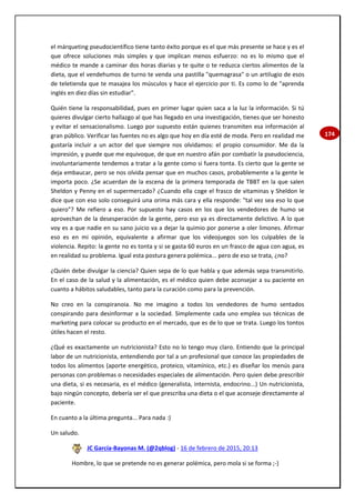 174
el márqueting pseudocientífico tiene tanto éxito porque es el que más presente se hace y es el
que ofrece soluciones más simples y que implican menos esfuerzo: no es lo mismo que el
médico te mande a caminar dos horas diarias y te quite o te reduzca ciertos alimentos de la
dieta, que el vendehumos de turno te venda una pastilla "quemagrasa" o un artilugio de esos
de teletienda que te masajea los músculos y hace el ejercicio por ti. Es como lo de "aprenda
inglés en diez días sin estudiar".
Quién tiene la responsabilidad, pues en primer lugar quien saca a la luz la información. Si tú
quieres divulgar cierto hallazgo al que has llegado en una investigación, tienes que ser honesto
y evitar el sensacionalismo. Luego por supuesto están quienes transmiten esa información al
gran público. Verificar las fuentes no es algo que hoy en día esté de moda. Pero en realidad me
gustaría incluir a un actor del que siempre nos olvidamos: el propio consumidor. Me da la
impresión, y puede que me equivoque, de que en nuestro afán por combatir la pseudociencia,
involuntariamente tendemos a tratar a la gente como si fuera tonta. Es cierto que la gente se
deja embaucar, pero se nos olvida pensar que en muchos casos, probablemente a la gente le
importa poco. ¿Se acuerdan de la escena de la primera temporada de TBBT en la que salen
Sheldon y Penny en el supermercado? ¿Cuando ella coge el frasco de vitaminas y Sheldon le
dice que con eso solo conseguirá una orima más cara y ella responde: "tal vez sea eso lo que
quiero"? Me refiero a eso. Por supuesto hay casos en los que los vendedores de humo se
aprovechan de la desesperación de la gente, pero eso ya es directamente delictivo. A lo que
voy es a que nadie en su sano juicio va a dejar la quimio por ponerse a oler limones. Afirmar
eso es en mi opinión, equivalente a afirmar que los videojuegos son los culpables de la
violencia. Repito: la gente no es tonta y si se gasta 60 euros en un frasco de agua con agua, es
en realidad su problema. Igual esta postura genera polémica... pero de eso se trata, ¿no?
¿Quién debe divulgar la ciencia? Quien sepa de lo que habla y que además sepa transmitirlo.
En el caso de la salud y la alimentación, es el médico quien debe aconsejar a su paciente en
cuanto a hábitos saludables, tanto para la curación como para la prevención.
No creo en la conspiranoia. No me imagino a todos los vendedores de humo sentados
conspirando para desinformar a la sociedad. Simplemente cada uno emplea sus técnicas de
marketing para colocar su producto en el mercado, que es de lo que se trata. Luego los tontos
útiles hacen el resto.
¿Qué es exactamente un nutricionista? Esto no lo tengo muy claro. Entiendo que la principal
labor de un nutricionista, entendiendo por tal a un profesional que conoce las propiedades de
todos los alimentos (aporte energético, proteico, vitamínico, etc.) es diseñar los menús para
personas con problemas o necesidades especiales de alimentación. Pero quien debe prescribir
una dieta, si es necesaria, es el médico (generalista, internista, endocrino...) Un nutricionista,
bajo ningún concepto, debería ser el que prescriba una dieta o el que aconseje directamente al
paciente.
En cuanto a la última pregunta... Para nada :)
Un saludo.
JC García-Bayonas M. (@2qblog) - 16 de febrero de 2015, 20:13
Hombre, lo que se pretende no es generar polémica, pero mola si se forma ;-)
 