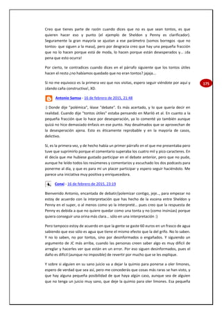 175
Creo que tienes parte de razón cuando dices que no es que sean tontos, es que
quieren hacer eso y punto (el ejemplo de Sheldon y Penny es clarificador).
Seguramente la gran mayoría se ajustan a ese parámetro (somos borregos -que no
tontos- que siguen a la masa), pero por desgracia creo que hay una pequeña fracción
que no lo hacen porque está de moda, lo hacen porque están desesperados y... ¡da
pena que esto ocurra!
Por cierto, te contradices cuando dices en el párrafo siguiente que los tontos útiles
hacen el resto ¿no habíamos quedado que no eran tontos? jajaja...
Si no me equivoco es la primera vez que nos visitas, espero seguir viéndote por aquí y
¡dando caña constructiva!, XD.
Antonio Samsa - 16 de febrero de 2015, 21:48
:) Donde dije "polémica", léase "debate". Es más acertado, y lo que quería decir en
realidad. Cuando dije "tontos útiles" estaba pensando en Mariló et al. En cuanto a la
pequeña fracción que lo hace por desesperación, ya lo comenté yo también aunque
quizá no hice demasiado énfasis en ese punto. Hay desalmados que se aprovechan de
la desesperación ajena. Esto es éticamente reprobable y en la mayoría de casos,
delictivo.
Sí, es la primera vez, y de hecho había un primer párrafo en el que me presentaba pero
tuve que suprimirlo porque el comentario superaba los cuatro mil y pico caracteres. En
él decía que me hubiese gustado participar en el debate anterior, pero que no pude,
aunque he leído todos los resúmenes y comentarios y escuchado los dos podcasts para
ponerme al día, y que es para mí un placer participar y espero seguir haciéndolo. Me
parece una iniciativa muy positiva y enriquecedora.
Conxi - 16 de febrero de 2015, 23:19
Bienvenido Antonio, encantada de debatir/polemizar contigo, jeje.., para empezar no
estoy de acuerdo con la interpretación que has hecho de la escena entre Sheldon y
Penny en el super, o al menos como yo la interpreté… pues creo que la respuesta de
Penny es debida a que no quiere quedar como una tonta y no (como insinúas) porque
quiera conseguir una orina más clara... sólo en una interpretación :)
Pero tampoco estoy de acuerdo en que la gente se gaste 60 euros en un frasco de agua
sabiendo que eso sólo es agua que tiene el mismo efecto que la del grifo. No lo saben.
Y no lo saben, no por tontos, sino por desinformados o engañados. Y siguiendo un
argumento de JC más arriba, cuando las personas creen saber algo es muy difícil de
arreglar y hacerles ver que están en un error. Por eso siguen desinformados, pues el
daño es difícil (aunque no imposible) de revertir por mucho que se les explique.
Y sobre si alguien en su sano juicio va a dejar la quimio para ponerse a oler limones,
espero de verdad que sea así, pero me concederás que cosas más raras se han visto, y
que hay alguna pequeña posibilidad de que haya algún caso, aunque sea de alguien
que no tenga un juicio muy sano, que deje la quimio para oler limones. Esa pequeña
 