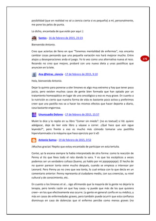 176
posibilidad (que en realidad no sé a ciencia cierta si es pequeña) a mí, personalmente,
me pone los pelos de punta.
Lo dicho, encantada de que estés por aquí: )
Santos - 16 de febrero de 2015, 23:23
Bienvenido Antonio.
Creo que aciertas de lleno en que "Tenemos mentalidad de enfermos", nos encanta
cambiar cosas pensando que una pequeña variación nos hará mejorar mucho. Entre
atajos y desesperaciones anda el juego. Yo lo veo como una alternativa nueva al rezo.
Rezando no creo que mejore, probaré con una nueva dieta y unas pastillicas que
anuncien en la tele.
Ana @letras_ciencia - 17 de febrero de 2015, 9:10
Hola, bienvenido Antonio.
Dejar la quimio para ponerse a oler limones es algo muy extremo y hay que tener poco
juicio, pero existen muchos casos de gente bien formada que han optado por un
tratamiento homeopático en lugar de uno oncológico y eso es muy grave. En cuanto a
la nutrición es cierto que nuestra forma de vida es bastante poco activa y preferimos
creer que una pastilla nos va a hacer los mismos efectos que hacer deporte a diario,
cosa bastante engorrosa.
Ununcuadio Dolores - 17 de febrero de 2015, 15:57
Mulet lo dice y lo repite en su libro "Comer sin miedo": [no es textual] si Vd. quiere
adelgazar, deje de leer este libro y váyase a correr. ¿Qué hace que aún sigue
leyendo?", pero frente a eso es mucho más cómodo tomarse una pastillita
hipervitaminada o la máquina que hace ejercicio por ti xD
Antonio Samsa - 19 de febrero de 2015, 0:52
¡Muchas gracias! Repito que estoy encantado de participar en esta tertulia.
Contxi, yo la escena siempre la había interpretado de otra forma: como la reacción de
Penny al tío que lleva todo el rato dando la vara. Y es que los escépticos a veces
podemos ser un verdadero coñazo (bueno, yo hablo por mí jejejejejejeje). El hecho de
no querer parecer tonta viene mucho después, cuando se empieza a interesar por
Leonard. Pero Penny yo no creo que sea tonta, lo cual enlaza con lo que decía en un
comentario anterior: Penny representa al ciudadano medio, con sus creencias, su nivel
cultural y de conocimiento, etc.
En cuanto a los limones et al... sigo afirmando que la mayoría de la gente no dejaría la
terapia, pero tenéis razón en que hay casos –y puede que más de los que quisiera
creer– en los que efectivamente eso ocurre. La gente en general confía en su médico, y
más en casos de enfermedades graves, pero también puede ocurrir que esta confianza
disminuya en caso de dolencias que el enfermo percibe como menos graves (no
 