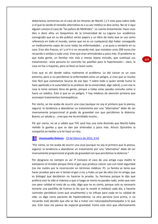 177
deberíamos centrarnos en el caso de los limones de Mariló :) ) Y esto pasa sobre todo
si el que te vende el remedio alternativo es a su vez médico (o dice serlo). No sé si aquí
alguien conoce el caso de "los polvos de Meléndez". Lo cuento brevemente: Hace unos
diez o doce años un bioquímico de la Universidad de La Laguna (un académico
consagrado que en su día publicó varios papers y un libro de texto que se usa como
referencia en todo el mundo, vamos que no es un cualquiera) dijo haber conseguido
un medicamento capaz de curar todas las enfermedades... y se puso a venderlo en su
casa. Eran dos frascos, el I y el II si no recuerdo mal, que costaban unos 200 euros (no
recuerdo si ambos o cada uno). Creo que eran aminoácidos y poco más. El problema es
que hubo gente, un familiar mío más o menos lejano incluido, que sustituyó sus
tratamientos –esta persona en concreto las pastillas para la hipertensión–. claro, la
cosa no fue a mayores, pero se llevó un buen susto.
Creo que es ahí donde radica realmente el problema. Lo del cáncer es un caso
extremo, pero si no percibimos la enfermedad como un peligro, sí creo que es mucho
más fácil que cometamos locuras de ese tipo. Y sobre todo si quien vende humo lo
hace apelando a la autoridad (si es profesor de la universidad, algo sabrá), y con eso la
casa la tenía siempre llena de gente, porque a todas estas pasaba consulta como si
fuera un médico. Esto sí que es un peligro. Y hay médicos de atención primaria que
aconsejan tratamientos homeopáticos.
Por cierto, se me acaba de ocurrir una cosa (aunque no soy el primero que lo piensa,
seguro): la tendencia a abandonar un tratamiento por una "alternativa" debe de ser
inversamente proporcional al grado de gravedad con que percibimos la dolencia.
Bueno, un saludo y... creo que me he enrollado mucho...
Pd: por cierto, no sé si sabéis que TVE sacó hoy una nota diciendo que Mariló había
metido la gamba y que se dan por enterados y poco más. Arturo Quirantes la
compartió en twitter y la leí hace un rato.
Ununcuadio Dolores - 19 de febrero de 2015, 9:56
"Por cierto, se me acaba de ocurrir una cosa (aunque no soy el primero que lo piensa,
seguro): la tendencia a abandonar un tratamiento por una "alternativa" debe de ser
inversamente proporcional al grado de gravedad con que percibimos la dolencia."
Por desgracia no siempre es así :P Conozco el caso de una amiga cuya madre le
extirparon el tiroides porque tenía el gen que produce cáncer casi con total seguridad
(no me matéis por la incorrección en términos médicos :P). La familia se tenía que
hacer pruebas para ver si tenían el gen o no; y hubo un par de ellos (no mi amiga, que
es bióloga) que decidieron no hacerse la prueba. Su hermana porque le dijo que
prefería vivir la vida al máximo y que si luego se moría no pasaba nada; antes que vivir
con peor calidad el resto de su vida. Algo que no es cierto, porque solo es necesario
tomarte una pastillita de Eutirox (o las que te recete el médico) cada día, y hacerte
controles periódicos (creo que anualmente) y no influye para nada en tu calidad de
vida. Lo digo como paciente de hipotiroidismo. La otra persona (una prima, si no
recuerdo mal) decidió que ella se iba a tratar con naturopatía/homeopatía o lo que
sea. Este caso me parece de especial gravedad. Como este otro que efectivamente
 