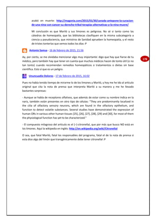 178
acabó en muerte: http://magonia.com/2015/01/30/canada-antepone-la-curacion-
de-una-nina-con-cancer-su-derecho-tribal-terapias-alternativas-y-la-nina-muere/
Mi conclusión es que Mariló y sus limones es peligrosa. No sé si tanto como las
cátedras de homeopatía, que las bibliotecas clasifiquen en la misma subcategoría a
ciencia y pseudociencia, que ministros de Sanidad aprueben la homeopatía, y el resto
de tristes tonterías que vemos todos los días :P
Antonio Samsa - 16 de febrero de 2015, 21:56
Ay, por cierto, se me olvidaba mencionar algo muy importante: digo que hay que fiarse de tu
médico, pero también hay que tener en cuenta que muchos médicos hacen de tonto útil (o no
tan tonto) cuando recomiendan remedios homeopáticos o tratamientos o dietas sin base
científica. Esto sí que es un peligro.
Ununcuadio Dolores - 17 de febrero de 2015, 16:02
Pues no había tenido tiempo de mirarme lo de los limones y Mariló, y hoy me he ido al artículo
original que cita la nota de prensa que interpreta Mariló a su manera y me he llevado
bastantes sorpresas:
- Aunque se habla de receptores olfativos, que además de estar como su nombre indica en la
nariz, también están presentes en otro tipo de células: "They are predominantly localized in
the cilia of olfactory sensory neurons, which are found in the olfactory epithelium, and
function to detect volatile substances. Several studies have demonstrated the expression of
human ORs in various other human tissues [25], [26], [27], [28], [29] and [30], for most of them
the physiological function has yet to be characterized."
- El compuesto milagroso del artículo es el (−)-citronellal, que por más que busco NO está en
los limones. Aquí la wikipedia en inglés: http://en.wikipedia.org/wiki/Citronellal
O sea, que fatal Mariló, fatal los responsables del programa, fatal el de la nota de prensa si
esta dice algo del limón que transgénicamente debe tener citronellal :P
 