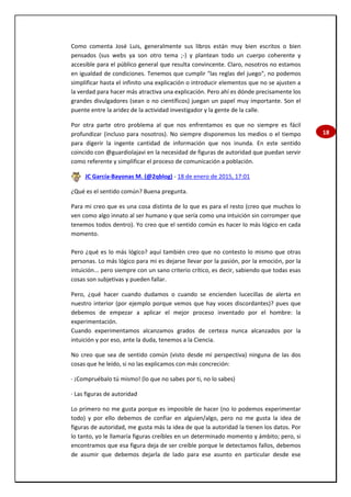 18
Como comenta José Luis, generalmente sus libros están muy bien escritos o bien
pensados (sus webs ya son otro tema ;-) y plantean todo un cuerpo coherente y
accesible para el público general que resulta convincente. Claro, nosotros no estamos
en igualdad de condiciones. Tenemos que cumplir "las reglas del juego", no podemos
simplificar hasta el infinito una explicación o introducir elementos que no se ajusten a
la verdad para hacer más atractiva una explicación. Pero ahí es dónde precisamente los
grandes divulgadores (sean o no científicos) juegan un papel muy importante. Son el
puente entre la aridez de la actividad investigador y la gente de la calle.
Por otra parte otro problema al que nos enfrentamos es que no siempre es fácil
profundizar (incluso para nosotros). No siempre disponemos los medios o el tiempo
para digerir la ingente cantidad de información que nos inunda. En este sentido
coincido con @guardiolajavi en la necesidad de figuras de autoridad que puedan servir
como referente y simplificar el proceso de comunicación a población.
JC García-Bayonas M. (@2qblog) - 18 de enero de 2015, 17:01
¿Qué es el sentido común? Buena pregunta.
Para mi creo que es una cosa distinta de lo que es para el resto (creo que muchos lo
ven como algo innato al ser humano y que sería como una intuición sin corromper que
tenemos todos dentro). Yo creo que el sentido común es hacer lo más lógico en cada
momento.
Pero ¿qué es lo más lógico? aquí también creo que no contesto lo mismo que otras
personas. Lo más lógico para mi es dejarse llevar por la pasión, por la emoción, por la
intuición... pero siempre con un sano criterio crítico, es decir, sabiendo que todas esas
cosas son subjetivas y pueden fallar.
Pero, ¿qué hacer cuando dudamos o cuando se encienden lucecillas de alerta en
nuestro interior (por ejemplo porque vemos que hay voces discordantes)? pues que
debemos de empezar a aplicar el mejor proceso inventado por el hombre: la
experimentación.
Cuando experimentamos alcanzamos grados de certeza nunca alcanzados por la
intuición y por eso, ante la duda, tenemos a la Ciencia.
No creo que sea de sentido común (visto desde mi perspectiva) ninguna de las dos
cosas que he leído, si no las explicamos con más concreción:
· ¡Compruébalo tú mismo! (lo que no sabes por ti, no lo sabes)
· Las figuras de autoridad
Lo primero no me gusta porque es imposible de hacer (no lo podemos experimentar
todo) y por ello debemos de confiar en alguien/algo, pero no me gusta la idea de
figuras de autoridad, me gusta más la idea de que la autoridad la tienen los datos. Por
lo tanto, yo le llamaría figuras creíbles en un determinado momento y ámbito; pero, si
encontramos que esa figura deja de ser creíble porque le detectamos fallos, debemos
de asumir que debemos dejarla de lado para ese asunto en particular desde ese
 