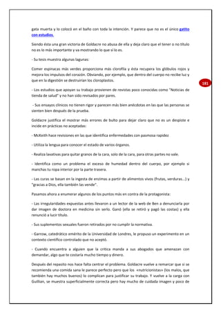 181
gata muerta y lo colocó en el baño con toda la intención. Y parece que no es el único gatito
con estudios.
Siendo ésta una gran victoria de Goldacre no abusa de ella y deja claro que el tener o no título
no es lo más importante y va mostrando lo que sí lo es.
- Su tesis muestra algunas lagunas:
Comer espinacas más verdes proporciona más clorofila y ésta recupera los glóbulos rojos y
mejora los impulsos del corazón. Obviando, por ejemplo, que dentro del cuerpo no recibe luz y
que en la digestión se destruirían los cloroplastos.
- Los estudios que apoyan su trabajo provienen de revistas poco conocidas como "Noticias de
tienda de salud" y no han sido revisados por pares.
- Sus ensayos clínicos no tienen rigor y parecen más bien anécdotas en las que las personas se
sienten bien después de la prueba.
Goldacre justifica el mostrar más errores de bulto para dejar claro que no es un despiste e
incide en prácticas no aceptadas:
- McKeith hace revisiones en las que identifica enfermedades con pasmosa rapidez
- Utiliza la lengua para conocer el estado de varios órganos.
- Realiza lavativas para quitar granos de la cara, solo de la cara, para otras partes no vale.
- Identifica como un problema el exceso de humedad dentro del cuerpo, por ejemplo si
manchas tu ropa interior por la parte trasera.
- Las curas se basan en la ingesta de enzimas a partir de alimentos vivos (frutas, verduras...) y
"gracias a Dios, ella también las vende".
Pasamos ahora a enumerar algunos de los puntos más en contra de la protagonista:
- Las irregularidades expuestas antes llevaron a un lector de la web de Ben a denunciarla por
dar imagen de doctora en medicina sin serlo. Ganó (ella se retiró y pagó las costas) y ella
renunció a lucir título.
- Sus suplementos sexuales fueron retirados por no cumplir la normativa.
- Garrow, catedrático emérito de la Universidad de Londres, le propuso un experimento en un
contexto científico controlado que no aceptó.
- Cuando encuentra a alguien que la critica manda a sus abogados que amenazan con
demandar, algo que te costaría mucho tiempo y dinero.
Después del repasito nos hace falta centrar el problema. Goldacre vuelve a remarcar que si se
recomienda una comida sana le parece perfecto pero que los «nutricionistas» (los malos, que
también hay muchos buenos) lo complican para justificar su trabajo. Y vuelve a la carga con
Guillian, se muestra superficialmente correcta pero hay mucho de cuidada imagen y poco de
 