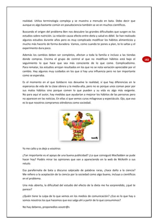 182
realidad. Utiliza terminología compleja y se muestra a menudo en bata. Debo decir que
aunque es algo bastante común en pseudociencia también se ve en muchos científicos.
Buscando el origen del problema Ben nos descubre las grandes dificultades que surgen es los
estudios sobre nutrición. La relación causa efecto entre dieta y salud es débil. Se han realizado
algunos estudios durante años pero es muy complicado modificar los hábitos alimenticios y
mucho más hacerlo de forma duradera. Vamos, como cuando te pones a plan, te lo saltas y el
experimento dura poco.
Además los cambios deben ser completos, afectan a toda la familia e incluso a las tiendas
donde compras. Encima el grupo de control al que no modifican hábitos está bajo el
seguimiento lo que hace que sea más consciente de lo que come. Complicadísimo.
Para rematar, los estudios arrojan resultados en los que no se nota variación apreciable por el
cambio. Hay algunos muy cuidados en los que sí hay una influencia pero no tan importante
como se esperaba.
Es el momento en el que Goldacre nos devuelve la realidad, sí que hay diferencias en la
esperanza de vida de la clase obrera y la media-alta, pero no es porque unos coman peor por
sus malos hábitos sino porque comen lo que pueden y su vida es algo más exigente.
No para aquí el autor, hay medidas que ayudarían a mejorar los hábitos de las personas pero
no aparecen en las noticias. En ellas sí que vemos curas milagrosas y espectáculo. Ojo, que eso
es lo que nosotros compramos viéndonos como sociedad.
Ya me callo y os dejo a vosotros:
¿Tan importante es el apoyo de una buena publicidad? ¿Lo que coinsiguió Macfadden se pude
hacer hoy? Podéis mirar las opiniones que van a apareciendo en la web de McKeith o sus
retuits
Esa parafernalia de bata y discurso salpicado de palabras raras, ¿hace daño a la ciencia?
Me refiero a la aceptación de la ciencia por la sociedad como algo bueno, incluyo a científicos
en el problema.
Una más abierta, la dificultad del estudio del efecto de la dieta me ha sorprendido, ¿qué te
parece?
¿Quién tiene la culpa de lo que vemos en los medios de comunicación? ¿Eso es lo que hay o
somos nosotros los que hacemos que eso salga ahí a partir de lo que consumimos?
No hay deberes, proponedlos vosotr@s
 