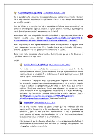 183
JC García-Bayonas M. (@2qblog) - 21 de febrero de 2015, 11:02
Me ha gustado mucho el resumen. Coincido con algunas de tus impresiones iniciales y también
me ha sorprendido los resultados de la experimentación sobre la dieta (es descorazonador que
sea tan difícil cambiar).
Pero con diferencia, lo que más triste me ha resultado es lo fácil que resulta engañarnos. Y me
entristece también pensar algo que pensé en el capítulo anterior: "además, a la gente parece
que le da igual que les mientan" (vamos que estoy de bajón).
Y una cosilla más. ¿Son más pseudocientíficos los ingleses? Lo digo porque he pensado en la
médium aquella Anne Germain http://www.libertaddigital.com/espana/2013-12-
16/santiago-segura-desmonta-a-anne-germain-la-medium-de-telecinco-1276506492/.
Y otra preguntilla ¿las leyes inglesas tienen límite en las multas por timos? lo digo por lo que
contó Luis Quevedo que ocurría en EEUU (podrán timarte, pero al timador, defraudador,
corrupto... que pillan no le sale gratis su delito como ocurre en España).
Como veréis no he contestado a las preguntas. Dadme tiempo, que ya os he dicho que el
capítulo me ha dejado un poco triste.
Saludos
JC García-Bayonas M. (@2qblog) - 21 de febrero de 2015, 11:27
Por cierto, me han resultado tan descorazonadores los resultados de las
investigaciones que comenta, porque en realidad más que experimentar con la dieta
experimenta con la educación. Y es triste (aunque lo sabía) que intervenciones de 7
años no logren cambiar tendencias:
La educación es a largo plazo, muy a largo plazo (quizás tenga que pasar como mínimo
una generación para que los resultados sean aplastantes). Y eso te rompe el corazón,
porque tú trabajas con programas/leyes/filosofías que duran hasta que cambia el
gobierno (súmale que necesitas un tiempo para adaptarte a las nuevas leyes y una
fuerte implicación de los órganos gestores) y eso si crees en la nueva filosofía/ley...
porque en caso contrario no cambias e intentas hacer lo que es crees más correcto
(Leed https://lacienciaparatodos.wordpress.com/2009/12/12/profesores-
%C2%BFos-habeis-dado-cuenta-de-que/ de @javierfpanadero)
Jorge Bueno - 21 de febrero de 2015, 13:26
Por lo que estamos viendo se podría pensar que los británicos son más
pseudocientíficos (no conocía lo de Anne Germain, creo que veo demasiada poca
televisión…), pero no creo que sean exclusivamente. Si ves el porcentaje de
americanos que no creen en la teoría de la evolución o la de chinos que sólo confían en
la acupuntura e incluso la valoran en las universidades…
Estoy de acuerdo que la educación a largo plazo es necesaria para cambiar hábitos. El
problema es retrasar el comienzo de la educación por se a largo plazo, porque al final
el largo plazo será el próximo milenio.
 