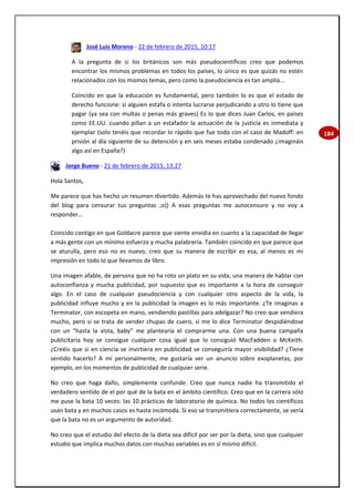 184
José Luis Moreno - 22 de febrero de 2015, 10:17
A la pregunta de si los británicos son más pseudocientíficos creo que podemos
encontrar los mismos problemas en todos los países, lo único es que quizás no estén
relacionados con los mismos temas, pero como la pseudociencia es tan amplia...
Coincido en que la educación es fundamental, pero también lo es que el estado de
derecho funcione: si alguien estafa o intenta lucrarse perjudicando a otro lo tiene que
pagar (ya sea con multas o penas más graves) Es lo que dices Juan Carlos, en países
como EE.UU. cuando pillan a un estafador la actuación de la justicia es inmediata y
ejemplar (solo tenéis que recordar lo rápido que fue todo con el caso de Madoff: en
prisión al día siguiente de su detención y en seis meses estaba condenado ¿imagináis
algo así en España?)
Jorge Bueno - 21 de febrero de 2015, 13:27
Hola Santos,
Me parece que has hecho un resumen divertido. Además te has aprovechado del nuevo fondo
del blog para censurar tus preguntas ;o)) A esas preguntas me autocensuro y no voy a
responder…
Coincido contigo en que Goldacre parece que siente envidia en cuanto a la capacidad de llegar
a más gente con un mínimo esfuerzo y mucha palabrería. También coincido en que parece que
se aturulla, pero eso no es nuevo, creo que su manera de escribir es esa, al menos es mi
impresión en todo lo que llevamos de libro.
Una imagen afable, de persona que no ha roto un plato en su vida, una manera de hablar con
autoconfianza y mucha publicidad, por supuesto que es importante a la hora de conseguir
algo. En el caso de cualquier pseudociencia y con cualquier otro aspecto de la vida, la
publicidad influye mucho y en la publicidad la imagen es lo más importante. ¿Te imaginas a
Terminator, con escopeta en mano, vendiendo pastillas para adelgazar? No creo que vendiera
mucho, pero si se trata de vender chupas de cuero, si me lo dice Terminator despidiéndose
con un “hasta la vista, baby” me plantearía el comprarme una. Con una buena campaña
publicitaria hoy se consigue cualquier cosa igual que lo consiguió MacFadden o McKeith.
¿Creéis que si en ciencia se invirtiera en publicidad se conseguiría mayor visibilidad? ¿Tiene
sentido hacerlo? A mí personalmente, me gustaría ver un anuncio sobre exoplanetas, por
ejemplo, en los momentos de publicidad de cualquier serie.
No creo que haga daño, simplemente confunde. Creo que nunca nadie ha transmitido el
verdadero sentido de el por qué de la bata en el ámbito científico. Creo que en la carrera sólo
me puse la bata 10 veces: las 10 prácticas de laboratorio de química. No todos los científicos
usan bata y en muchos casos es hasta incómoda. Si eso se transmitiera correctamente, se vería
que la bata no es un argumento de autoridad.
No creo que el estudio del efecto de la dieta sea difícil por ser por la dieta, sino que cualquier
estudio que implica muchos datos con muchas variables es en sí mismo difícil.
 
