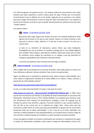 185
A la última pregunta, me gustaría acusar a los propios medios de comunicación, pero todos
tenemos que hacer autocrítica y asumir nuestra parte de culpa. Primero por no transmitir
correctamente lo que se debería ver en los medios. Segundo por no presionar a los medios
para que lo hagan correctamente. Incluso la queja de “Qué mal puede hacer” con respecto al
asunto de los limones, ya vimos en que se quedó. No presionamos lo suficiente como para que
“rueden cabezas”.
¡Un saludo a todos!
Santos - 21 de febrero de 2015, 23:09
Muy buena idea Jorge. Seguro que vendría muy bien una campaña publicitaria sobre
algunos de los temas en los que un país invierte. Gastan en muchas tonterías y esto
acercaría la ciencia a todos. Además el "si sale por la tele es bueno" iría esta vez a
nuestro favor.
La bata es un elemento de laboratorio, parece indicar que estás trabajando,
investigando por eso se la ponen. En medicina supongo que es una medida higiénica
pero también indica trabajo y autoridad (es médico). Habría que aclarar que no todos
los científicos corren peligro de mancharse en su trabajo y que por ponértela no
consigues superpoderes que te llevarán a descubrimientos.
La presión que podamos hacer será poca pero por algo se empieza
Andreu Prados-Bo - 21 de febrero de 2015, 14:35
Hola a tod@s! Me ha encantado leer el resumen de Santos, sobre todo porque es ameno y te
hace reflexionar y plantear muchas cuestiones. Paso a hacer mis aportaciones.
Seguir una dieta sana es importante si queremos tener salud y prevenir enfermedades, tal y
como señala la Organización Mundial de la Salud (OMS) en su informe “Dieta, nutrición y
prevención de enfermedades crónicas”
(http://www.fao.org/wairdocs/who/ac911s/ac911s00.htm).
Es más, en su libro Food and health in Europe: a new basis for action
(http://www.euro.who.int/__data/assets/pdf_file/0005/74417/E82161.pdf), la OMS indica
que de entre los factores que influyen en la pérdida de salud la alimentación es uno de los más
importantes. Charlatanes como la “Dra” Guillian McKeith nos manipulan para hacernos creer
que alimentarnos bien requiere de conocimientos complejos a base de lenguaje que de
entrada nos parece muy científico y riguroso (“nutrición holística”) y que cuando empiezas a
tirar del hilo te das cuenta que no se sustenta por ningún lado… Casos como este hay
muchísimos y todos tienen en común que estas personalidades se apoyan más en convicciones
personales antes que en datos contrastables. Y, eso sí que ya es el colmo, defienden una
nutrición o medicina basada en citas (pseudocientíficas, en la mayoría de los casos) en lugar de
una nutrición o medicina basada en la evidencia, es decir, basada en pruebas (estudios).
Sí que hay algunos estudios en humanos interesantes que muestran la importancia de seguir
un patrón de alimentación saludable y activo sobre el riesgo de enfermedades crónicas. Por
 