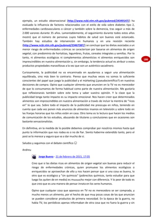 186
ejemplo, un estudio observacional (http://www.ncbi.nlm.nih.gov/pubmed/24349147/) ha
evaluado la influencia de factores relacionados con el estilo de vida sobre diabetes tipo 2,
enfermedades cardiovasculares o cáncer y también sobre la demencia, tras seguir a más de
2.000 varones durante 35 años. Lamentablemente, el seguimiento durante todos estos años
mostró que el número de personas cuyos hábitos de salud son buenos está estancado.
También hay estudios de intervención en humanos y en una revisión reciente
(http://www.ncbi.nlm.nih.gov/pubmed/23467387/) se concluye que las dietas asociadas a un
menor riesgo de enfermedades crónicas se caracterizan por basarse en alimentos de origen
vegetal, con predominio de hortalizas, legumbres, frutas, cereales integrales y semillas. Por lo
tanto, ni alimentos ecológicos ni complementos alimenticios ni alimentos enriquecidos son
imprescindibles en nuestra alimentación y, sin embargo, la tendencia actual es atribuir a estos
productos propiedades maravillosas a la vez que son un auténtico sacadinero.
Curiosamente, la publicidad no va encaminada en ayudarnos a seguir una alimentación
equilibrada, sino más bien lo contrario. Pienso que muchas veces no somos lo suficiente
conscientes del papel que juega la publicidad y el márketing (¿pseudocientífico?) en nuestras
decisiones de compra. Opino que cualquier alimento que anuncien en la TV no es merecedor
de que lo consumamos de forma habitual como parte de nuestra alimentación. Me gustaría
que reflexionarais también sobre este tema y saber vuestra opinión. Y la clave que la
publicidad tenga tanto impacto es su impacto emocional. Nos hacen creer que determinados
alimentos son imprescindibles en nuestra alimentación a través de incluir la mentira de “ricos
en” lo que sea. Sobre todo el impacto de la publicidad me preocupa en niños, teniendo en
cuenta que cada vez ponen más anuncios de alimentos insanos en televisión y sobre todo en
las franjas horarias que los niños están en casa. Otro tema es la lectura que hacen los medios
de comunicación de los estudios, abusando de titulares y conclusiones que en ocasiones son
bastante sensacionalistas.
En definitiva, en la medida de lo posible debemos comprobar por nosotros mismos hasta qué
punto la información que nos rodea es o no de fiar. Siento haberme extendido tanto, pero el
post se lo merece y seguro que va a dar mucho de si.
Saludos y seguimos con el debate científico ☺
Andreu
Jorge Bueno - 21 de febrero de 2015, 17:05
Creo que si las dietas ricas en alimentos de origen vegetal son buenas para reducir el
riesgo de enfermedades crónicas, quien promueve los alimentos ecológicos o
enriquecidos se aprovechan de ello y nos hacen pensar que si una cosa es buena, lo
otro que es ecológico y "sin químicos" (pobrecitos químicos, tanto estudiar para que
luego los quiten de en medio) es muuuucho mejor con diferencia. Y lo peor de todo es
que creo que es una manera de pensar innata en los seres humanos.
Opino que cualquier cosa que aparezca en TV no es merecedora se ser comprada, y
mucho menos un alimento, por el hecho de que muy pocas cosas de las que anuncian
se pueden considerar productos de primera necesidad. En la época de la guerra, no
había TV, los periódicos apenas informaban de otra cosa que no fuera la guerra y sin
 
