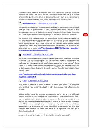 187
embargo la mayor parte de la población sobrevivió, malamente, pero sobrevivió. Los
alimentos de primera necesidad existían, aunque de manera escasa, y se podían
conseguir. Lo que tenemos ahora es consumismo puro y duro y si encima nos lo
venden como la panacea de la salud, todos caemos en algún momento en él.
Andreu Prados-Bo - 21 de febrero de 2015, 17:58
Completamente de acuerdo con lo que comentas Jorge. La quimiofobia (no justificada)
hace que crezca la pseudociencia. Y claro, como la gente asocia "natural" a más
saludable, pues ahí está el problema... se acaba convirtiendo en un círculo vicioso. Es
una forma de pensar muy extendida y de la que se aprovecha la industria alimentaria.
Los alimentos de primera necesidad son aquellos que no necesitan que haya detrás
una campaña de márketing o publicidad. Pero con los intereses que hay este problema
parece ser que cada vez vaya a más. Pienso que una conferencia que dio Jose Manual
López Nicolás refleja muy bien la difícil convivencia de la ciencia y la publicidad, os
recomiendo que lo veáis: http://scientiablog.com/2014/06/24/ciencia-y-publicidad-
un-matrimonio-mal-avenido-conferencia/
Jorge Bueno - 21 de febrero de 2015, 18:54
Una de las cosas que hay que reforzar en la divulgación es que la correlación no implica
causalidad. Que algo sea ecológico y sea una verdura u hortaliza reocmendada no
implica que sea mejor y aporte más beneficios que aquello que no sea "natural". Como
Santos ya ha puesto un enlace a un post de @waltzing_piglet, me acabo de acordar de
un post suyo en el que claramente demuestra que los alimentos orgánicos producen
autismo XDDD.
https://medium.com/el-blog-de-melquiades/como-tomarte-el-pelo-con-graficas-
muy-chulis-5f09f5c647cf
Conxi - 21 de febrero de 2015, 20:31
Jorge, como tu creo que es innato el temor a lo nuevo, y lo “químico” se interpreta
como sintético y por tanto “no natural” y, sobre todo, nuevo; y no suficientemente
probado.
Habláis también sobre los intereses contrapuestos de la ciencia y la publicidad
(Andreu, estoy de acuerdo contigo que la conferencia de Scientia lo explica muy bien).
Los anuncios se suelen presentar como consejos que dan a los consumidores para
mostrar que un producto te puede interesar. Y a veces es cierto. Aunque ya hemos
aprendido (a base de desengaños) que no siempre es así, pues lo menos importante en
la publicidad es la verdad, sino que venda, sin importar lo que se tenga que decir para
conseguir este objetivo (el límite suele estar en la legislación, que deja pasar
demasiadas mentiras).
Jorge, muy bueno el post sobre que “la correlación no implica causalidad”.
 