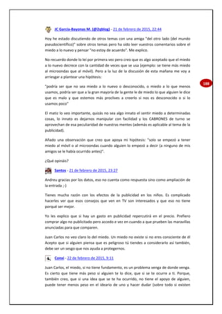 188
JC García-Bayonas M. (@2qblog) - 21 de febrero de 2015, 22:44
Hoy he estado discutiendo de otros temas con una amiga "del otro lado (del mundo
pseudocientífico)" sobre otros temas pero ha sido leer vuestros comentarios sobre el
miedo a lo nuevo y pensar "no estoy de acuerdo". Me explico.
No recuerdo donde lo leí por primera vez pero creo que es algo aceptado que el miedo
a lo nuevo decrece con la cantidad de veces que se usa (ejemplo: se tiene más miedo
al microondas que al móvil). Pero a la luz de la discusión de esta mañana me voy a
arriesgar a plantear una hipótesis:
"podría ser que no sea miedo a lo nuevo o desconocido, o miedo a lo que menos
usamos, podría ser que a la gran mayoría de la gente le de miedo lo que alguien le dice
que es malo y que estemos más proclives a creerlo si nos es desconocido o si lo
usamos poco"
El matiz lo veo importante, quizás no sea algo innato el sentir miedo a determinadas
cosas, lo innato es dejarnos manipular con facilidad y los CABRONES de turno se
aprovechan de esa peculiaridad de nuestras mentes (además es aplicable al tema de la
publicidad).
Añado una observación que creo que apoya mi hipótesis: "solo se empezó a tener
miedo al móvil o al microondas cuando alguien lo empezó a decir (a ninguno de mis
amigos se le había ocurrido antes)".
¿Qué opináis?
Santos - 21 de febrero de 2015, 23:27
Andreu gracias por los datos, eso no cuenta como respuesta sino como ampliación de
la entrada ;-)
Tienes mucha razón con los efectos de la publicidad en los niños. Es complicado
hacerles ver que esos consejos que ven en TV son interesados y que eso no tiene
porqué ser mejor.
Yo les explico que si hay un gasto en publicidad repercutirá en el precio. Prefiero
comprar algo no publicitado pero accedo e vez en cuando a que prueben las maravillas
anunciadas para que comparen.
Juan Carlos no veo claro lo del miedo. Un miedo no existe si no eres consciente de él
Acepto que si alguien piensa que es peligroso tú tiendes a considerarlo así también,
debe ser un sesgo que nos ayuda a protegernos.
Conxi - 22 de febrero de 2015, 9:11
Juan Carlos, el miedo, si no tiene fundamento, es un problema venga de donde venga.
Es cierto que tiene más peso si alguien te lo dice, que si se te ocurre a ti. Porque,
también creo, que si una idea que se te ha ocurrido, no tiene el apoyo de alguien,
puede tener menos peso en el ideario de uno y hacer dudar (sobre todo si existen
 