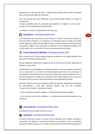 189
argumentos en contra de esa idea). Y después está el apoyo, de una idea, de alguien
que se percibe como figura de autoridad.
Pero creo que son dos cosas diferentes y que las dos pueden reforzar un miedo sin
fundamento:
-la figura percibida como de autoridad (que puede ser el origen o no de la idea -
aunque no lo veo especialmente importante-).
-el miedo a lo nuevo, a lo desconocido o de poco uso.
Laura Morron - 22 de febrero de 2015, 9:25
Lo he pensado y creo que estoy con Juan Carlos, el "miedo" a lo nuevo no creo que se
trate de miedo realmente, es nerviosismo, incertidumbre pero no miedo. En cambio
cuando alguien te advierte de que algo es malo, el cerebro dispara la alarma y se pone
en guardia. Es lógico, lo que queremos es sobrevivir. Si eres escéptico investigas a ver
si tiene razón o no, si no lo eres te lo crees, te preocupas y tienes miedo.
JC García-Bayonas M. (@2qblog) - 22 de febrero de 2015, 10:26
Más o menos esa es la idea, aunque tengo que madurarla en la cabeza (además creo
que está relacionada con otras cosas).
De que estábamos hablando mi amiga y yo: de los terrores de los niños. Aplicando mi
hipótesis a este campo.
Yo defendía que es probable que un individuo (niños en este caso) genere monstruos
con su mente pero si su mente no ha sido educada para creer en los monstruos la
racionalizará y normalmente los eliminará por simple razonamiento empirista. Pero si
has sido educado en la magia, por mucho que tú le intentes explicar que en este caso
esas ideas no son correctas, ellos internamente jamás desecharán esa idea.
Concluyo. Nuestra mente tiene algunas tendencias absurdas, obviamente trataremos
de racionalizarlas y para ello usaremos aquello que nos han inculcado:
· Si nos inculcan miedos -> tendremos miedos
· Si nos inculcan pensamientos mágicos -> tendremos pensamientos mágicos
· Si nos inculcan creer en las evidencias -> tendremos pensamientos basados en las
evidencias
...
José Luis Moreno - 22 de febrero de 2015, 10:30
Completamente de acuerdo con Conxi y Laura.
Jorge Bueno - 22 de febrero de 2015, 10:56
En parte si estoy de acuerdo. Yo lo que haría es distinguir entre miedos racionales e
irracionales. Por ejemplo, si estamos al borde de un precipicio y hay un terremoto,
tendremos miedo a caernos, es un miedo racional ya que está totalmente justificado. A
 