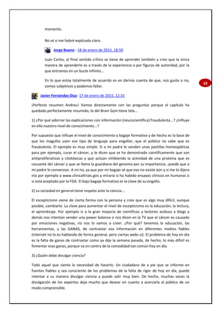 19
momento.
No sé si me habré explicado claro.
Jorge Bueno - 18 de enero de 2015, 18:50
Juan Carlos, al final sentido crítico se tiene de aprender también y creo que la única
manera de aprenderlo es a través de la experiencia o por figuras de autoridad, por lo
que entramos en un bucle infinito...
En lo que estoy totalmente de acuerdo es en darnos cuenta de que, nos guste o no,
somos subjetivos y podemos fallar.
Javier Fernández Díaz- 17 de enero de 2015, 12:31
¡Perfecto resumen Andreu! Vamos directamente con las preguntas porque el capítulo ha
quedado perfectamente resumido, lo del Brain Gym tiene tela...
1) ¿Por qué adornar las explicaciones con información (neurocientífica) fraudulenta...? ¿Influye
en ello nuestro nivel de conocimiento...?
Por supuesto que influye el nivel de conocimiento y bagaje formativo y de hecho es la base de
que los magufos usen ese tipo de lenguaje para engañar, que el público no sabe que es
fraudulenta. El ejemplo es muy simple. Si a mi padre le venden unas pastillas homeopáticas
para por ejemplo, curar el cáncer, y le dicen que se ha demostrado científicamente que son
antiproliferativas y citotóxicas y que actúan inhibiendo la actividad de una proteína que es
causante del cáncer y que se llama la guardiana del genoma por su importancia...puede que a
mi padre le convenzan. A mí no, ya que por mi bagaje sé que eso no existe aún y si me lo dijera
iría por ejemplo a www.clinicaltrials.gov y miraría si ha habido ensayos clínicos en humanos o
si está aceptado por la FDA. El bajo bagaje formativo es la clave de su engaño.
2) La sociedad en general tiene respeto ante la ciencia....
El escepticismo viene de cierta forma con la persona y creo que es algo muy difícil, aunque
posible, cambiarlo. La clave para aumentar el nivel de escepticismo es la educación, la lectura,
el aprendizaje. Por ejemplo si a la gran mayoría de científicos y lectores asiduos a blogs y
demás nos intentan vender una power balance o nos dicen en la TV que el cáncer es causado
por emociones negativas, no nos lo vamos a creer. ¿Por qué? tenemos la educación, las
herramientas, y las GANAS, de contrastar esa información en diferentes medios fiables
(Internet no lo es hablando de forma general, pero ciertas webs sí). El problema de hoy en día
es la falta de ganas de contrastar como ya dije la semana pasada, de hecho, lo más difícil es
fomentar esas ganas, porque va en contra de la comodidad tan común hoy en día.
3) ¿Quién debe divulgar ciencia?
Todo aquel que sienta la necesidad de hacerlo. Un ciudadano de a pie que se informe en
fuentes fiables y sea consciente de los problemas de la falta de rigor de hoy en día, puede
intentar a su manera divulgar ciencia y puede salir muy bien. De hecho, muchas veces la
divulgación de los expertos deja mucho que desear en cuanto a acercarla al público de un
modo comprensible.
 