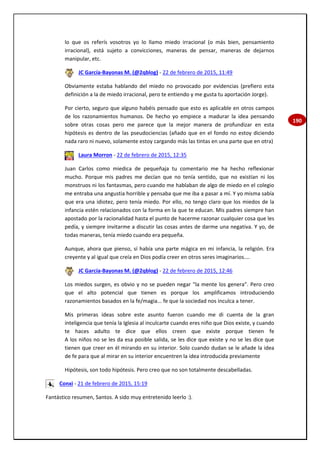 190
lo que os referís vosotros yo lo llamo miedo irracional (o más bien, pensamiento
irracional), está sujeto a convicciones, maneras de pensar, maneras de dejarnos
manipular, etc.
JC García-Bayonas M. (@2qblog) - 22 de febrero de 2015, 11:49
Obviamente estaba hablando del miedo no provocado por evidencias (prefiero esta
definición a la de miedo irracional, pero te entiendo y me gusta tu aportación Jorge).
Por cierto, seguro que alguno habéis pensado que esto es aplicable en otros campos
de los razonamientos humanos. De hecho yo empiece a madurar la idea pensando
sobre otras cosas pero me parece que la mejor manera de profundizar en esta
hipótesis es dentro de las pseudociencias (añado que en el fondo no estoy diciendo
nada raro ni nuevo, solamente estoy cargando más las tintas en una parte que en otra)
Laura Morron - 22 de febrero de 2015, 12:35
Juan Carlos como miedica de pequeñaja tu comentario me ha hecho reflexionar
mucho. Porque mis padres me decían que no tenía sentido, que no existían ni los
monstruos ni los fantasmas, pero cuando me hablaban de algo de miedo en el colegio
me entraba una angustia horrible y pensaba que me iba a pasar a mí. Y yo misma sabía
que era una idiotez, pero tenía miedo. Por ello, no tengo claro que los miedos de la
infancia estén relacionados con la forma en la que te educan. Mis padres siempre han
apostado por la racionalidad hasta el punto de hacerme razonar cualquier cosa que les
pedía, y siempre invitarme a discutir las cosas antes de darme una negativa. Y yo, de
todas maneras, tenía miedo cuando era pequeña.
Aunque, ahora que pienso, sí había una parte mágica en mi infancia, la religión. Era
creyente y al igual que creía en Dios podía creer en otros seres imaginarios....
JC García-Bayonas M. (@2qblog) - 22 de febrero de 2015, 12:46
Los miedos surgen, es obvio y no se pueden negar "la mente los genera". Pero creo
que el alto potencial que tienen es porque los amplificamos introduciendo
razonamientos basados en la fe/magia... fe que la sociedad nos inculca a tener.
Mis primeras ideas sobre este asunto fueron cuando me di cuenta de la gran
inteligencia que tenía la Iglesia al inculcarte cuando eres niño que Dios existe, y cuando
te haces adulto te dice que ellos creen que existe porque tienen fe
A los niños no se les da esa posible salida, se les dice que existe y no se les dice que
tienen que creer en él mirando en su interior. Solo cuando dudan se le añade la idea
de fe para que al mirar en su interior encuentren la idea introducida previamente
Hipótesis, son todo hipótesis. Pero creo que no son totalmente descabelladas.
Conxi - 21 de febrero de 2015, 15:19
Fantástico resumen, Santos. A sido muy entretenido leerlo :).
 
