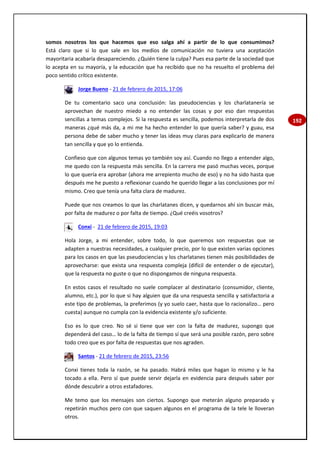 192
somos nosotros los que hacemos que eso salga ahí a partir de lo que consumimos?
Está claro que si lo que sale en los medios de comunicación no tuviera una aceptación
mayoritaria acabaría desapareciendo. ¿Quién tiene la culpa? Pues esa parte de la sociedad que
lo acepta en su mayoría, y la educación que ha recibido que no ha resuelto el problema del
poco sentido crítico existente.
Jorge Bueno - 21 de febrero de 2015, 17:06
De tu comentario saco una conclusión: las pseudociencias y los charlatanería se
aprovechan de nuestro miedo a no entender las cosas y por eso dan respuestas
sencillas a temas complejos. Si la respuesta es sencilla, podemos interpretarla de dos
maneras ¿qué más da, a mi me ha hecho entender lo que quería saber? y guau, esa
persona debe de saber mucho y tener las ideas muy claras para explicarlo de manera
tan sencilla y que yo lo entienda.
Confieso que con algunos temas yo también soy así. Cuando no llego a entender algo,
me quedo con la respuesta más sencilla. En la carrera me pasó muchas veces, porque
lo que quería era aprobar (ahora me arrepiento mucho de eso) y no ha sido hasta que
después me he puesto a reflexionar cuando he querido llegar a las conclusiones por mí
mismo. Creo que tenía una falta clara de madurez.
Puede que nos creamos lo que las charlatanes dicen, y quedarnos ahí sin buscar más,
por falta de madurez o por falta de tiempo. ¿Qué creéis vosotros?
Conxi - 21 de febrero de 2015, 19:03
Hola Jorge, a mi entender, sobre todo, lo que queremos son respuestas que se
adapten a nuestras necesidades, a cualquier precio, por lo que existen varias opciones
para los casos en que las pseudociencias y los charlatanes tienen más posibilidades de
aprovecharse: que exista una respuesta compleja (difícil de entender o de ejecutar),
que la respuesta no guste o que no dispongamos de ninguna respuesta.
En estos casos el resultado no suele complacer al destinatario (consumidor, cliente,
alumno, etc.), por lo que si hay alguien que da una respuesta sencilla y satisfactoria a
este tipo de problemas, la preferimos (y yo suelo caer, hasta que lo racionalizo… pero
cuesta) aunque no cumpla con la evidencia existente y/o suficiente.
Eso es lo que creo. No sé si tiene que ver con la falta de madurez, supongo que
dependerá del caso… lo de la falta de tiempo sí que será una posible razón, pero sobre
todo creo que es por falta de respuestas que nos agraden.
Santos - 21 de febrero de 2015, 23:56
Conxi tienes toda la razón, se ha pasado. Habrá miles que hagan lo mismo y le ha
tocado a ella. Pero sí que puede servir dejarla en evidencia para después saber por
dónde descubrir a otros estafadores.
Me temo que los mensajes son ciertos. Supongo que meterán alguno preparado y
repetirán muchos pero con que saquen algunos en el programa de la tele le lloveran
otros.
 