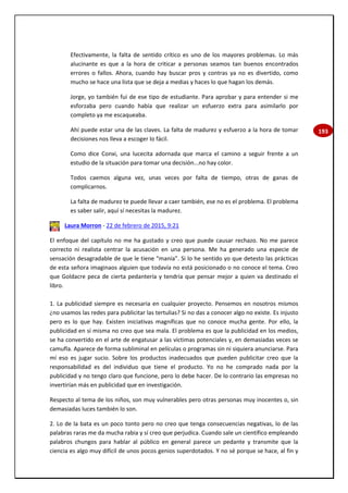 193
Efectivamente, la falta de sentido crítico es uno de los mayores problemas. Lo más
alucinante es que a la hora de criticar a personas seamos tan buenos encontrados
errores o fallos. Ahora, cuando hay buscar pros y contras ya no es divertido, como
mucho se hace una lista que se deja a medias y haces lo que hagan los demás.
Jorge, yo también fui de ese tipo de estudiante. Para aprobar y para entender si me
esforzaba pero cuando había que realizar un esfuerzo extra para asimilarlo por
completo ya me escaqueaba.
Ahí puede estar una de las claves. La falta de madurez y esfuerzo a la hora de tomar
decisiones nos lleva a escoger lo fácil.
Como dice Conxi, una lucecita adornada que marca el camino a seguir frente a un
estudio de la situación para tomar una decisión...no hay color.
Todos caemos alguna vez, unas veces por falta de tiempo, otras de ganas de
complicarnos.
La falta de madurez te puede llevar a caer también, ese no es el problema. El problema
es saber salir, aquí sí necesitas la madurez.
Laura Morron - 22 de febrero de 2015, 9:21
El enfoque del capítulo no me ha gustado y creo que puede causar rechazo. No me parece
correcto ni realista centrar la acusación en una persona. Me ha generado una especie de
sensación desagradable de que le tiene “manía”. Si lo he sentido yo que detesto las prácticas
de esta señora imaginaos alguien que todavía no está posicionado o no conoce el tema. Creo
que Goldacre peca de cierta pedantería y tendría que pensar mejor a quien va destinado el
libro.
1. La publicidad siempre es necesaria en cualquier proyecto. Pensemos en nosotros mismos
¿no usamos las redes para publicitar las tertulias? Si no das a conocer algo no existe. Es injusto
pero es lo que hay. Existen iniciativas magníficas que no conoce mucha gente. Por ello, la
publicidad en sí misma no creo que sea mala. El problema es que la publicidad en los medios,
se ha convertido en el arte de engatusar a las víctimas potenciales y, en demasiadas veces se
camufla. Aparece de forma subliminal en películas o programas sin ni siquiera anunciarse. Para
mí eso es jugar sucio. Sobre los productos inadecuados que pueden publicitar creo que la
responsabilidad es del individuo que tiene el producto. Yo no he comprado nada por la
publicidad y no tengo claro que funcione, pero lo debe hacer. De lo contrario las empresas no
invertirían más en publicidad que en investigación.
Respecto al tema de los niños, son muy vulnerables pero otras personas muy inocentes o, sin
demasiadas luces también lo son.
2. Lo de la bata es un poco tonto pero no creo que tenga consecuencias negativas, lo de las
palabras raras me da mucha rabia y sí creo que perjudica. Cuando sale un científico empleando
palabros chungos para hablar al público en general parece un pedante y transmite que la
ciencia es algo muy difícil de unos pocos genios superdotados. Y no sé porque se hace, al fin y
 