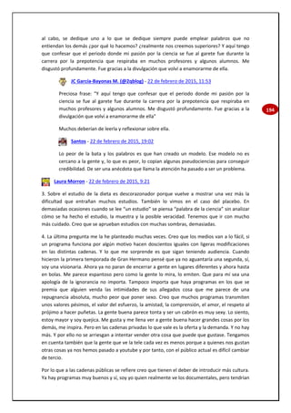 194
al cabo, se dedique uno a lo que se dedique siempre puede emplear palabros que no
entiendan los demás ¿por qué lo hacemos? ¿realmente nos creemos superiores? Y aquí tengo
que confesar que el periodo donde mi pasión por la ciencia se fue al garete fue durante la
carrera por la prepotencia que respiraba en muchos profesores y algunos alumnos. Me
disgustó profundamente. Fue gracias a la divulgación que volví a enamorarme de ella.
JC García-Bayonas M. (@2qblog) - 22 de febrero de 2015, 11:53
Preciosa frase: "Y aquí tengo que confesar que el periodo donde mi pasión por la
ciencia se fue al garete fue durante la carrera por la prepotencia que respiraba en
muchos profesores y algunos alumnos. Me disgustó profundamente. Fue gracias a la
divulgación que volví a enamorarme de ella"
Muchos deberían de leerla y reflexionar sobre ella.
Santos - 22 de febrero de 2015, 19:02
Lo peor de la bata y los palabros es que han creado un modelo. Ese modelo no es
cercano a la gente y, lo que es peor, lo copian algunas pseudociencias para conseguir
credibilidad. De ser una anécdota que llama la atención ha pasado a ser un problema.
Laura Morron - 22 de febrero de 2015, 9:21
3. Sobre el estudio de la dieta es descorazonador porque vuelve a mostrar una vez más la
dificultad que entrañan muchos estudios. También lo vimos en el caso del placebo. En
demasiadas ocasiones cuando se lee “un estudio” se piensa “palabra de la ciencia” sin analizar
cómo se ha hecho el estudio, la muestra y la posible veracidad. Tenemos que ir con mucho
más cuidado. Creo que se aprueban estudios con muchas sombras, demasiadas.
4. La última pregunta me la he planteado muchas veces. Creo que los medios van a lo fácil, si
un programa funciona por algún motivo hacen doscientos iguales con ligeras modificaciones
en las distintas cadenas. Y lo que me sorprende es que sigan teniendo audiencia. Cuando
hicieron la primera temporada de Gran Hermano pensé que ya no aguantaría una segunda, sí,
soy una visionaria. Ahora ya no paran de encerrar a gente en lugares diferentes y ahora hasta
en bolas. Me parece espantoso pero como la gente lo mira, lo emiten. Que para mí sea una
apología de la ignorancia no importa. Tampoco importa que haya programas en los que se
premia que alguien venda las intimidades de sus allegados cosa que me parece de una
repugnancia absoluta, mucho peor que poner sexo. Creo que muchos programas transmiten
unos valores pésimos, el valor del esfuerzo, la amistad, la comprensión, el amor, el respeto al
prójimo a hacer puñetas. La gente buena parece tonta y ser un cabrón es muy sexy. Lo siento,
estoy mayor y soy quejica. Me gusta y me llena ver a gente buena hacer grandes cosas por los
demás, me inspira. Pero en las cadenas privadas lo que vale es la oferta y la demanda. Y no hay
más. Y por ello no se arriesgan a intentar vender otra cosa que puede que gustase. Tengamos
en cuenta también que la gente que ve la tele cada vez es menos porque a quienes nos gustan
otras cosas ya nos hemos pasado a youtube y por tanto, con el público actual es difícil cambiar
de tercio.
Por lo que a las cadenas públicas se refiere creo que tienen el deber de introducir más cultura.
Ya hay programas muy buenos y sí, soy yo quien realmente ve los documentales, pero tendrían
 