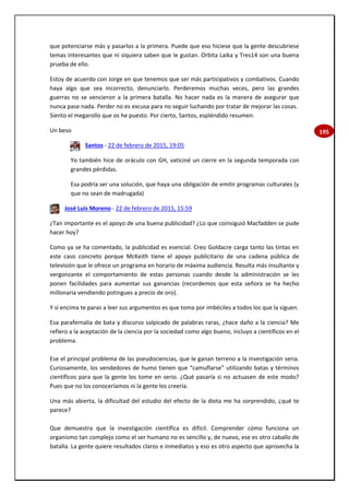 195
que potenciarse más y pasarlos a la primera. Puede que eso hiciese que la gente descubriese
temas interesantes que ni siquiera saben que le gustan. Orbita Laika y Tres14 son una buena
prueba de ello.
Estoy de acuerdo con Jorge en que tenemos que ser más participativos y combativos. Cuando
haya algo que sea incorrecto, denunciarlo. Perderemos muchas veces, pero las grandes
guerras no se vencieron a la primera batalla. No hacer nada es la manera de asegurar que
nunca pase nada. Perder no es excusa para no seguir luchando por tratar de mejorar las cosas.
Siento el megarollo que os he puesto. Por cierto, Santos, espléndido resumen.
Un beso
Santos - 22 de febrero de 2015, 19:05
Yo también hice de oráculo con GH, vaticiné un cierre en la segunda temporada con
grandes pérdidas.
Esa podría ser una solución, que haya una obligación de emitir programas culturales (y
que no sean de madrugada)
José Luis Moreno - 22 de febrero de 2015, 15:59
¿Tan importante es el apoyo de una buena publicidad? ¿Lo que coinsiguió Macfadden se pude
hacer hoy?
Como ya se ha comentado, la publicidad es esencial. Creo Goldacre carga tanto las tintas en
este caso concreto porque McKeith tiene el apoyo publicitario de una cadena pública de
televisión que le ofrece un programa en horario de máxima audiencia. Resulta más insultante y
vergonzante el comportamiento de estas personas cuando desde la administración se les
ponen facilidades para aumentar sus ganancias (recordemos que esta señora se ha hecho
millonaria vendiendo potingues a precio de oro).
Y si encima te paras a leer sus argumentos es que toma por imbéciles a todos los que la siguen.
Esa parafernalia de bata y discurso salpicado de palabras raras, ¿hace daño a la ciencia? Me
refiero a la aceptación de la ciencia por la sociedad como algo bueno, incluyo a científicos en el
problema.
Ese el principal problema de las pseudociencias, que le ganan terreno a la investigación seria.
Curiosamente, los vendedores de humo tienen que “camuflarse” utilizando batas y términos
científicos para que la gente los tome en serio. ¿Qué pasaría si no actuasen de este modo?
Pues que no los conoceríamos ni la gente los creería.
Una más abierta, la dificultad del estudio del efecto de la dieta me ha sorprendido, ¿qué te
parece?
Que demuestra que la investigación científica es difícil. Comprender cómo funciona un
organismo tan complejo como el ser humano no es sencillo y, de nuevo, ese es otro caballo de
batalla. La gente quiere resultados claros e inmediatos y eso es otro aspecto que aprovecha la
 